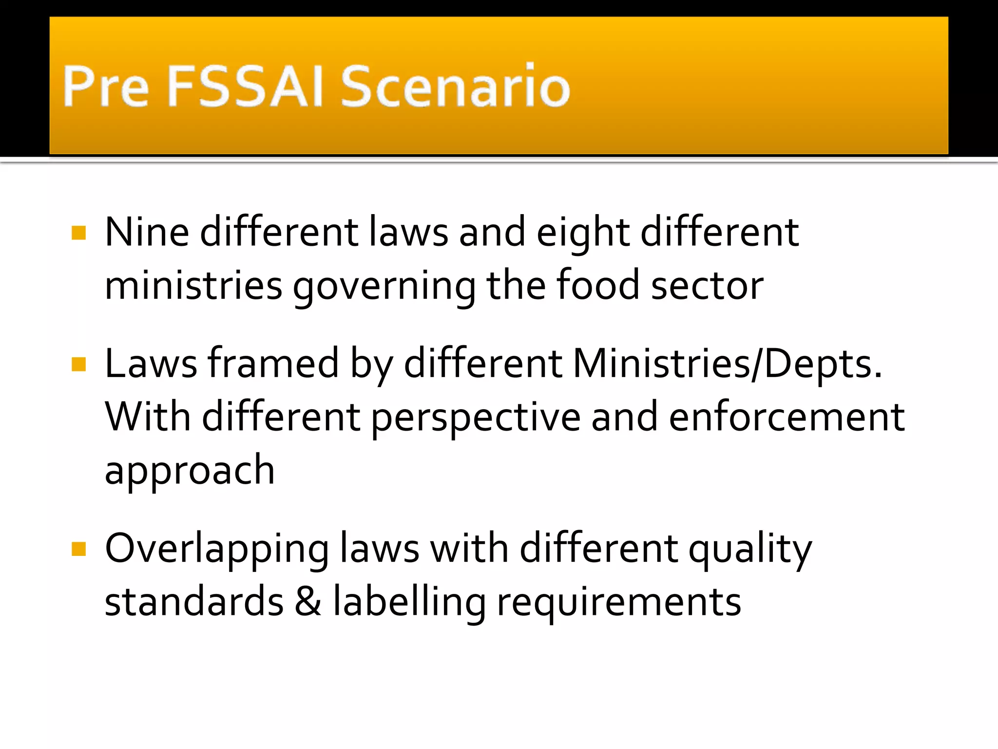  Nine different laws and eight different
ministries governing the food sector
 Laws framed by different Ministries/Depts.
With different perspective and enforcement
approach
 Overlapping laws with different quality
standards & labelling requirements
 