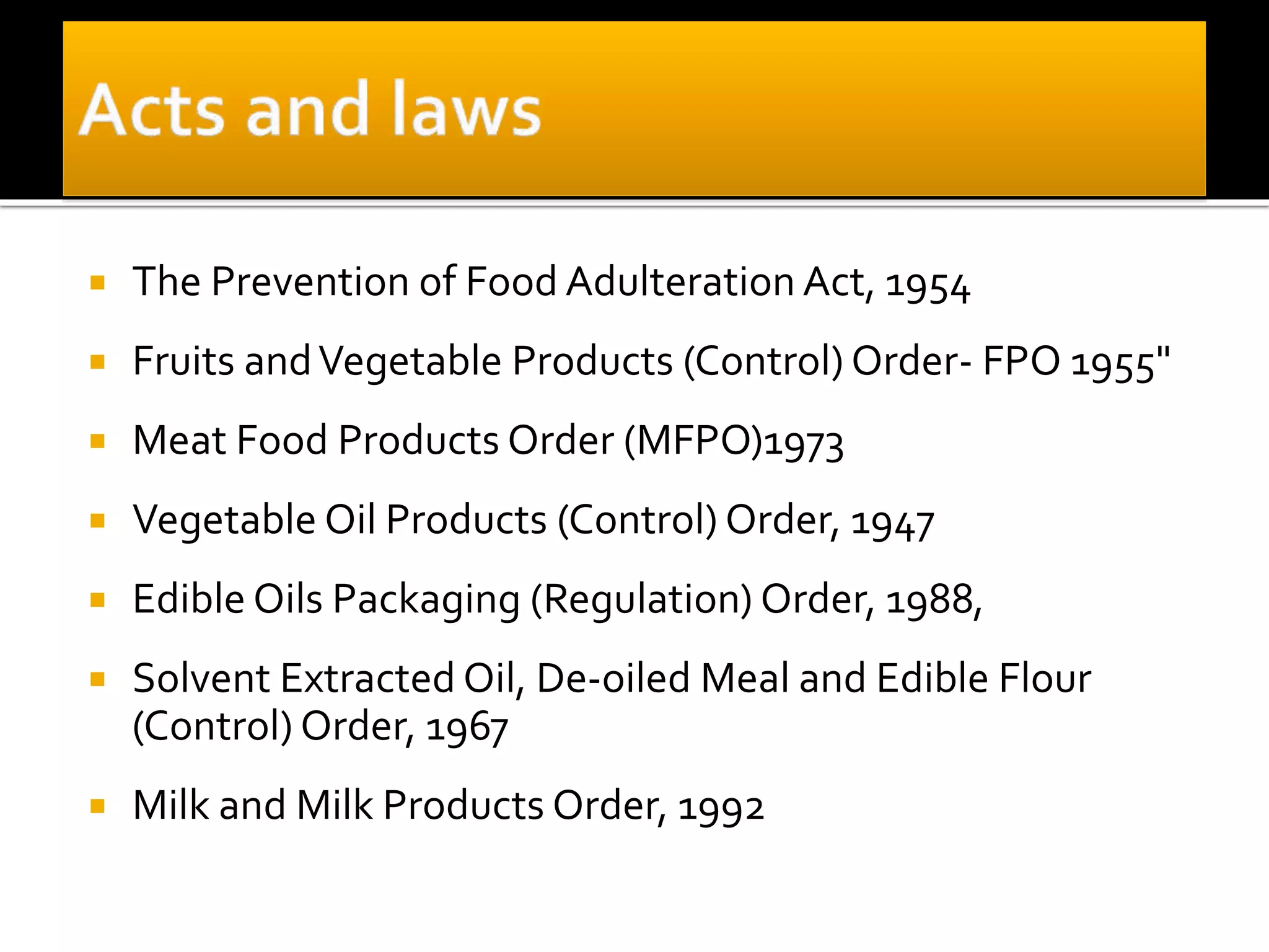 The Prevention of Food Adulteration Act, 1954
 Fruits andVegetable Products (Control) Order- FPO 1955"
 Meat Food Products Order (MFPO)1973
 Vegetable Oil Products (Control) Order, 1947
 Edible Oils Packaging (Regulation) Order, 1988,
 Solvent Extracted Oil, De-oiled Meal and Edible Flour
(Control) Order, 1967
 Milk and Milk Products Order, 1992
 