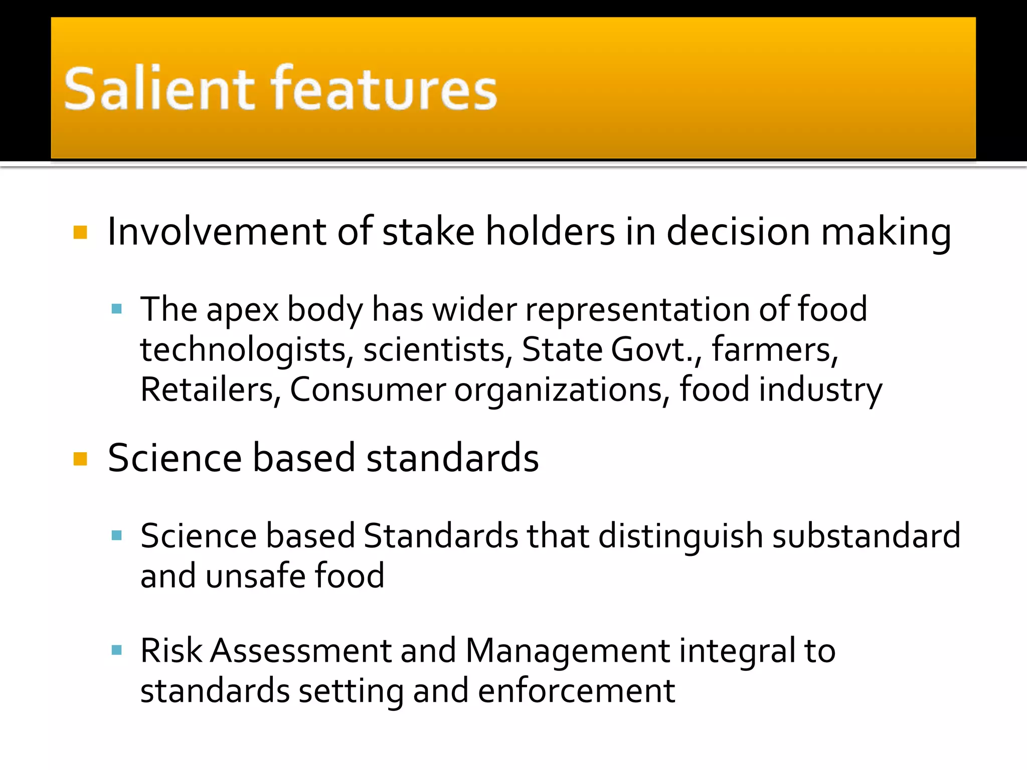  Involvement of stake holders in decision making
 The apex body has wider representation of food
technologists, scientists, State Govt., farmers,
Retailers, Consumer organizations, food industry
 Science based standards
 Science based Standards that distinguish substandard
and unsafe food
 Risk Assessment and Management integral to
standards setting and enforcement
 