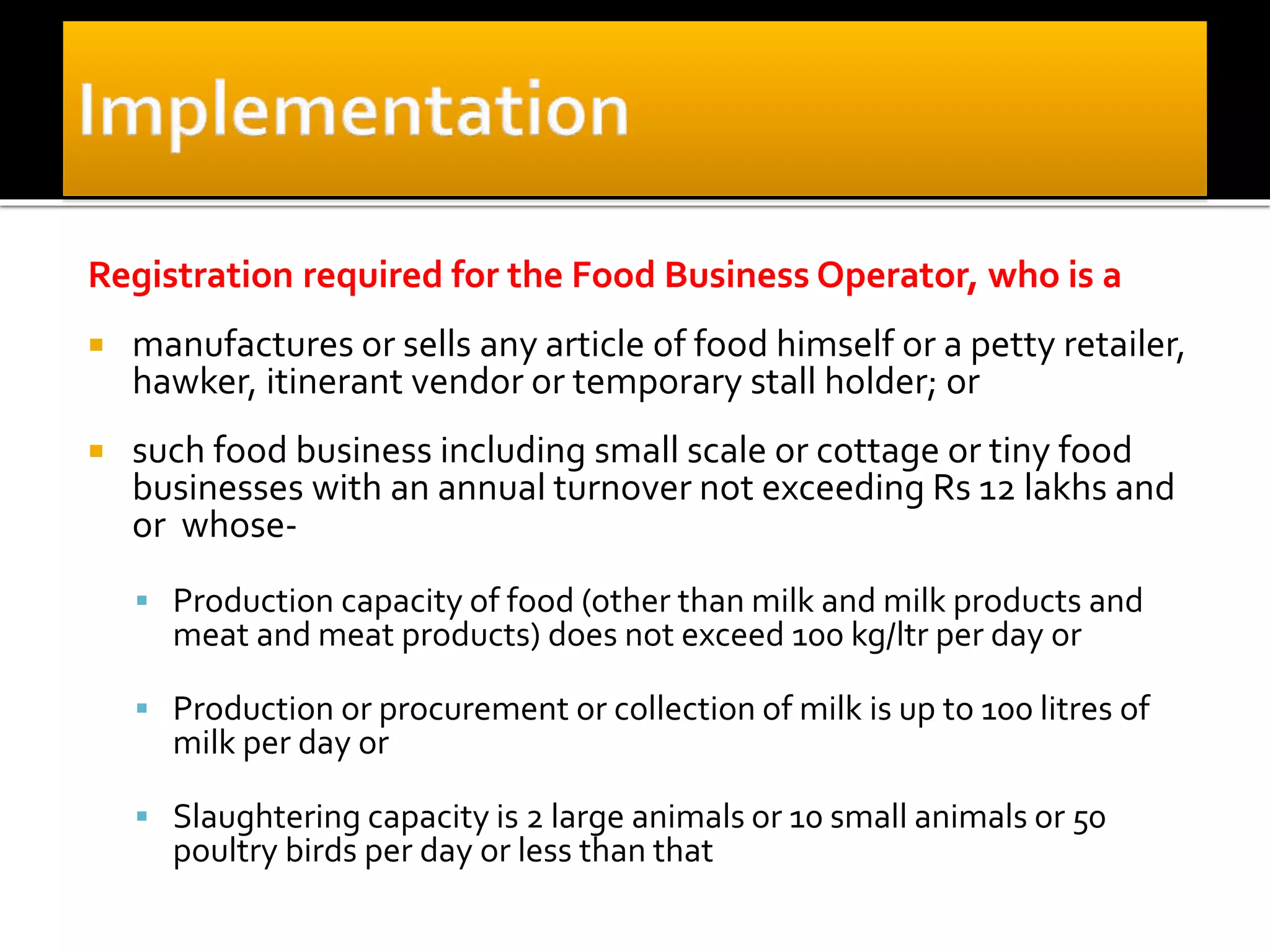 Registration required for the Food Business Operator, who is a
 manufactures or sells any article of food himself or a petty retailer,
hawker, itinerant vendor or temporary stall holder; or
 such food business including small scale or cottage or tiny food
businesses with an annual turnover not exceeding Rs 12 lakhs and
or whose-
 Production capacity of food (other than milk and milk products and
meat and meat products) does not exceed 100 kg/ltr per day or
 Production or procurement or collection of milk is up to 100 litres of
milk per day or
 Slaughtering capacity is 2 large animals or 10 small animals or 50
poultry birds per day or less than that
 