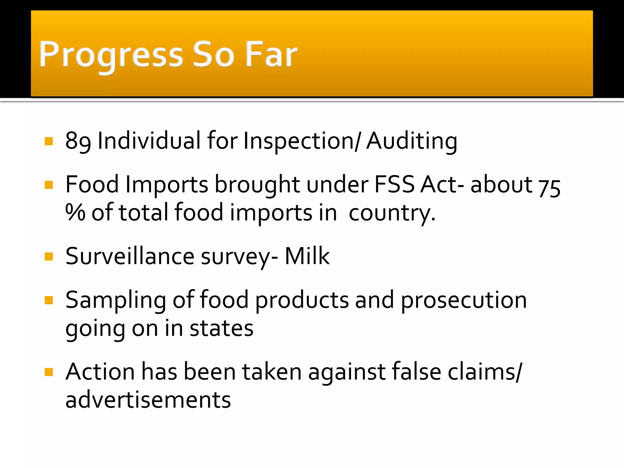  89 Individual for Inspection/ Auditing
 Food Imports brought under FSS Act- about 75
% of total food imports in country.
 Surveillance survey- Milk
 Sampling of food products and prosecution
going on in states
 Action has been taken against false claims/
advertisements
 