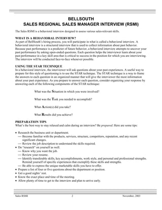 BELLSOUTH
      SALES REGIONAL SALES MANAGER INTERVIEW (RSMI)
The Sales RSMI is a behavioral interview designed to assess various sales-relevant skills.

WHAT IS A BEHAVIORAL INTERVIEW?
As part of BellSouth’s hiring process, you will participate in what is called a behavioral interview. A
behavioral interview is a structured interview that is used to collect information about past behavior.
Because past performance is a predictor of future behavior, a behavioral interview attempts to uncover your
past performance by asking open-ended questions. Each question helps the interviewer learn about your
past performance in a key skill area that is critical to success in the position for which you are interviewing.
The interview will be conducted face-to-face whenever possible.

USING THE STAR TECHNIQUE
In a behavioral interview, the interviewer will ask questions about your past experiences. A useful way to
prepare for this style of questioning is to use the STAR technique. The STAR technique is a way to frame
the answers to each question in an organized manner that will give the interviewer the most information
about your past experience. As you prepare to answer each question, consider organizing your response by
answering each of the following components of the STAR technique:

                What was the Situation in which you were involved?

                What was the Task you needed to accomplish?

                What Action(s) did you take?

                What Results did you achieve?

PREPARATION TIPS
What’s the best way to stay relaxed and calm during an interview? Be prepared. Here are some tips:

• Research the business unit or department.
   Become familiar with the products, services, structure, competitors, reputation, and any recent
     significant changes.
   Review the job description to understand the skills required.
• Do “research” on yourself as well.
   Know why you want the job.
   Review your resume.
   Identify transferable skills, key accomplishments, work style, and personal and professional strengths.
     Remind yourself of specific experiences that exemplify these skills and strengths.
   Be able to express the unique marketable skills you have to offer.
• Prepare a list of four or five questions about the department or position.
• Get a good nights’ rest.
• Know the exact place and time of the meeting.
• Allow plenty of time to get to the interview and plan to arrive early.



Sales RSMI                                      2                                            November, 2003
 