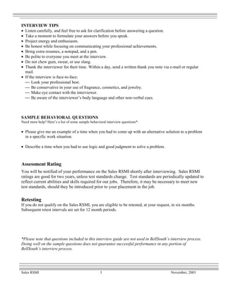 INTERVIEW TIPS
• Listen carefully, and feel free to ask for clarification before answering a question.
• Take a moment to formulate your answers before you speak.
• Project energy and enthusiasm.
• Be honest while focusing on communicating your professional achievements.
• Bring extra resumes, a notepad, and a pen.
• Be polite to everyone you meet at the interview.
• Do not chew gum, swear, or use slang.
• Thank the interviewer for their time. Within a day, send a written thank you note via e-mail or regular
  mail.
• If the interview is face-to-face:
   Look your professional best.
   Be conservative in your use of fragrance, cosmetics, and jewelry.
   Make eye contact with the interviewer.
   Be aware of the interviewer’s body language and other non-verbal cues.



SAMPLE BEHAVIORAL QUESTIONS
Need more help? Here’s a list of some sample behavioral interview questions*:

• Please give me an example of a time when you had to come up with an alternative solution to a problem
  in a specific work situation.

• Describe a time when you had to use logic and good judgment to solve a problem.



Assessment Rating
You will be notified of your performance on the Sales RSMI shortly after interviewing. Sales RSMI
ratings are good for two years, unless test standards change. Test standards are periodically updated to
reflect current abilities and skills required for our jobs. Therefore, it may be necessary to meet new
test standards, should they be introduced prior to your placement in the job.

Retesting
If you do not qualify on the Sales RSMI, you are eligible to be retested, at your request, in six months.
Subsequent retest intervals are set for 12 month periods.




*Please note that questions included in this interview guide are not used in BellSouth’s interview process.
Doing well on the sample questions does not guarantee successful performance in any portion of
BellSouth’s interview process.




Sales RSMI                                         3                                      November, 2003
 