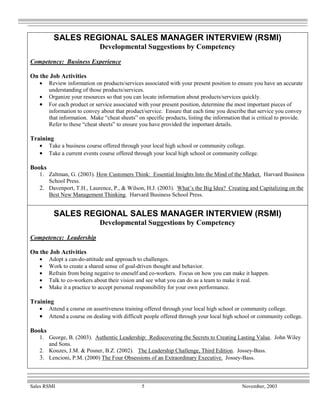 SALES REGIONAL SALES MANAGER INTERVIEW (RSMI)
                              Developmental Suggestions by Competency
Competency: Business Experience

On the Job Activities
   •    Review information on products/services associated with your present position to ensure you have an accurate
        understanding of those products/services.
   •    Organize your resources so that you can locate information about products/services quickly.
   •    For each product or service associated with your present position, determine the most important pieces of
        information to convey about that product/service. Ensure that each time you describe that service you convey
        that information. Make “cheat sheets” on specific products, listing the information that is critical to provide.
        Refer to these “cheat sheets” to ensure you have provided the important details.

Training
   •    Take a business course offered through your local high school or community college.
   •    Take a current events course offered through your local high school or community college.

Books
   1. Zaltman, G. (2003). How Customers Think: Essential Insights Into the Mind of the Market. Harvard Business
      School Press.
   2. Davenport, T.H., Laurence, P., & Wilson, H.J. (2003). What’s the Big Idea? Creating and Capitalizing on the
      Best New Management Thinking. Harvard Business School Press.


          SALES REGIONAL SALES MANAGER INTERVIEW (RSMI)
                              Developmental Suggestions by Competency
Competency: Leadership

On the Job Activities
   •    Adopt a can-do-attitude and approach to challenges.
   •    Work to create a shared sense of goal-driven thought and behavior.
   •    Refrain from being negative to oneself and co-workers. Focus on how you can make it happen.
   •    Talk to co-workers about their vision and see what you can do as a team to make it real.
   •    Make it a practice to accept personal responsibility for your own performance.

Training
   •    Attend a course on assertiveness training offered through your local high school or community college.
   •    Attend a course on dealing with difficult people offered through your local high school or community college.

Books
   1. George, B. (2003). Authentic Leadership: Rediscovering the Secrets to Creating Lasting Value. John Wiley
      and Sons.
   2. Kouzes, J.M. & Posner, B.Z. (2002). The Leadership Challenge, Third Edition. Jossey-Bass.
   3. Lencioni, P.M. (2000) The Four Obsessions of an Extraordinary Executive. Jossey-Bass.



Sales RSMI                                      5                                            November, 2003
 