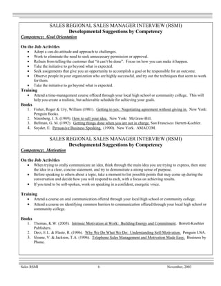 SALES REGIONAL SALES MANAGER INTERVIEW (RSMI)
                        Developmental Suggestions by Competency
Competency: Goal Orientation

On the Job Activities
   •    Adopt a can-do-attitude and approach to challenges.
   •    Work to eliminate the need to seek unnecessary permission or approval.
   •    Refrain from telling the customer that “it can’t be done”. Focus on how you can make it happen.
   •    Take the initiative to go beyond what is expected.
   •    Seek assignments that give you an opportunity to accomplish a goal or be responsible for an outcome.
   •    Observe people in your organization who are highly successful, and try out the techniques that seem to work
        for them.
   •    Take the initiative to go beyond what is expected.
Training
   •    Attend a time-management course offered through your local high school or community college. This will
        help you create a realistic, but achievable schedule for achieving your goals.
Books
   1. Fisher, Roger & Ury, William (1981). Getting to yes: Negotiating agreement without giving in. New York:
      Penguin Books.
   2. Nirenberg, J. S. (1989). How to sell your idea. New York: McGraw-Hill.
   3. Bellman, G. M. (1992). Getting things done when you are not in charge. San Francisco: Berrett-Koehler.
   4. Snyder, E. Persuasive Business Speaking. (1990). New York. AMACOM.

                 SALES REGIONAL SALES MANAGER INTERVIEW (RSMI)
                        Developmental Suggestions by Competency
Competency: Motivation

On the Job Activities
   •    When trying to orally communicate an idea, think through the main idea you are trying to express, then state
        the idea in a clear, concise statement, and try to demonstrate a strong sense of purpose.
   •    Before speaking to others about a topic, take a moment to list possible points that may come up during the
        conversation and decide how you will respond to each, with a focus on achieving results.
   •    If you tend to be soft-spoken, work on speaking in a confident, energetic voice.

Training
   •    Attend a course on oral communication offered through your local high school or community college.
   •    Attend a course on identifying common barriers to communication offered through your local high school or
        community college.

Books
   1. Thomas, K.W. (2003). Intrinsic Motivation at Work: Building Energy and Commitment. Berrett-Koehler
      Publishers.
   2. Deci, E.L. & Flaste, R. (1996). Why We Do What We Do: Understanding Self-Motivation. Penguin USA.
   3. Sloane, V. & Jackson, T.A. (1996). Telephone Sales Management and Motivation Made Easy. Business by
      Phone.




Sales RSMI                                      6                                          November, 2003
 