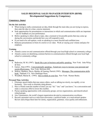 SALES REGIONAL SALES MANAGER INTERVIEW (RSMI)
                       Developmental Suggestions by Competency
Competency: Impact

On the Job Activities
   • When trying to orally communicate an idea, think through the main idea you are trying to express,
      then state the idea in a clear, concise statement.
   • Seek opportunities for presentations or interactions in which oral communication skills are important
      – ask for feedback on your performance.
   • Before speaking to others about a topic, take a moment to list possible points that may come up
      during the conversation and decide how you will respond to each.
   • If you tend to be soft-spoken, work on speaking in a more forceful and confident tone.
   • Rehearse presentations in front of a mirror or on video. Work at varying your volume and pace for
      emphasis.

Training
   • Attend a course on oral communication offered through your local high school or community college.
   • Attend a course on identifying common barriers to communication offered through your local high
      school or community college.

Books
   4. Bedrosian, M. M. (1987). Speak like a pro in business and public speaking. New York: John Wiley
      & Sons.
   5. Garner, Alan (1991). Conversationally speaking: Tested new ways to increase your personal and
      social effectiveness. New York: McGraw-Hill.
   6. McKay, Matthew, Davis, Martha, & Fanning, Patrick (1983). Messages: The communication skills
      book. Oakland, CA: New Harbinger Press.
   7. Woodhall, Marian K. (1993). How to think on your feet. New York: Warner Books.

Personal Time Activities
   1. Eliminate speech habits that may annoy others, such as talking too slowly, too rapidly, or too
      hesitantly. Also work to eliminate slang phrases.
   2. Have a friend count the number of times you say “uh,” “um,” and “you know,” in a conversation and
      make a conscious effort to lower this number.
   3. Pursue speaking opportunities with community groups, service organizations, and church/school-
      related groups.
   4. Join Toastmasters, the world’s largest organization devoted to communication excellence.
   5. Record a presenter such as a television newscaster, a political leader, or a motivational speaker.
      Review and critique them later for clarity, organization, grammar, voice quality and enthusiasm.




Sales RSMI                                 8                                      November, 2003
 