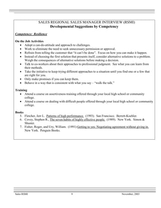 SALES REGIONAL SALES MANAGER INTERVIEW (RSMI)
                        Developmental Suggestions by Competency
Competency: Resilience

On the Job Activities
   • Adopt a can-do-attitude and approach to challenges.
   • Work to eliminate the need to seek unnecessary permission or approval.
   • Refrain from telling the customer that “it can’t be done”. Focus on how you can make it happen.
   • Instead of choosing the first solution that presents itself, consider alternative solutions to a problem.
      Weigh the consequences of alternative solutions before making a decision.
   • Talk to co-workers about their approaches to professional judgment. See what you can learn from
      their methods.
   • Take the initiative to keep trying different approaches to a situation until you find one or a few that
      are right for you.
   • Only make promises if you can keep them.
   • Behave in a way that is consistent with what you say – “walk the talk.”

Training
   • Attend a course on assertiveness training offered through your local high school or community
      college.
   • Attend a course on dealing with difficult people offered through your local high school or community
      college.

Books
   5. Fletcher, Jerr L. Patterns of high performance. (1993). San Francisco. Berrett-Koehler.
   6. Covey, Stephen R., The seven habits of highly effective people. (1989). New York. Simon &
      Shuster.
   7. Fisher, Roger, and Ury, William. (1991) Getting to yes: Negotiating agreement without giving in.
      New York. Penguin Books.




Sales RSMI                                   9                                        November, 2003
 