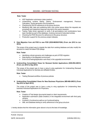 RESUME – SOFTWARE TESTING
Role: Tester
• HCP Application submission (data creation).
• Underwriting screens Rating, Claims, Endorsement management, Premium
Calculation, Quote generation and Acceptance.
• Checking the GUI for adherence to the group structure.
• Modifying XML data and publishing them onto active queue where the requests are
processed and respective response returned to the queue requestor.
• Testing Table driven approach to verify if all permutations and combinations have
been handled as part of the database, involving removal of redundant entries.
• Checking the POD Structure for adherence to the group structure.
• Production support for the previous project releases.
2. Data Migration from old POD to new POD (DDS-MIGRATION) (From Jan 2012 to Jun
2012)
The scope of the project was to migrate the data from existing database and also modify the
structure to match the latest POD design.
Role: Tester
• Identifying critical scenarios and challenges as part of POD migration
• Data testing in the Migrated environment
• End to End testing(Application work flow) in the upgraded environment
3. Underwriting Consolidated Views for Renewal Dentist Applications (DDS-RN-UWCV)
(From Jun 2012 to Sep 2012)
The scope of the project was to have a wing to wing application for Underwriting Renewal
Individual Applications for Dentists and affiliated Entities.
Role: Tester
• Testing Renewal workflow of previous policies
4. Underwriting Consolidated Views for New Business Physicians (MD-NB-UWCV) (From
Sep 2012 to April 2013)
The scope of the project was to have a wing to wing application for Underwriting New
business Individual Applications for Physicians.
Role: Tester
• Creation of Test design documents based on client requirements.
• Application submission (Data Creation) in the integrated environment with third party
vendors.
• Involved in functional as well as non functional testing.
• XML and Database testing to verify adherence to the group structure
I, hereby declare that the information given above is true to the best of knowledge.
PLACE: Chennai
DATE: 06-Oct-2015 [VISHNU DEVI.G.]
 