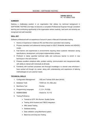 RESUME – SOFTWARE TESTING
VISHNU DEVI.G
Ph: +91-9994217509
SUMMARY
Seeking a challenging position in an organization that utilizes my technical background in
SOFTWARE TESTING and helps me become a competent Professional Engineer through consistent
learning and contributing significantly to the organization where creativity, hard work and sincerity are
recognized and well rewarded.
SKILL SET
Software professional with an experience of around 4 years in Manual & Automation testing.
1. Hands on Experience in Selenium RC and Web driver automation test scripting.
2. Process orientation and adherence training based on SDLC (Waterfall, Iterative and ADHOC)
model.
3. Fast learner and experienced in environments requiring direct customer interaction during
specifications, development, and project implementation phases.
4. Proficient in below specified technical skills and continuous learner to enrich in new
techniques in the work domain.
5. Possess excellent analytical skills, problem solving, communication and interpersonal skills,
with ability to interact with individuals at all levels.
6. Familiarity with business processes and thorough knowledge in a domain area whichever I
have worked all through my career, along with understanding and experience of tailoring
methodologies to suit customer needs.
TECHNICAL SKILLS
1. Configuration Management : VSS and Tortoise SVN client (64-bit)
2. Database Tools : TOAD ver. 9.0, SQL plus
3. Mainframe Tool : Rumba
4. Programming Languages : C, C++, PL/SQL
5. RDBMS/DBMS : Oracle 9x, 10,11G
6. Testing Proficiency :
• Trained on QTP, Win Runner, Quality Center
• Testing JAVA frontend and TIBCO integration.
• XML based Testing.
• Database testing.
• Data validation using Mainframe system.
• Black box and Grey box Testing.
 