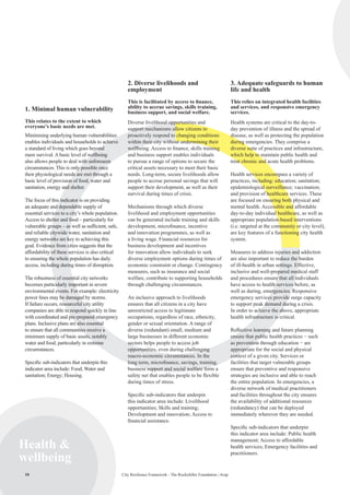10 City Resilience Framework - The Rockefeller Foundation | Arup10
Health 
wellbeing
1. Minimal human vulnerability
This relates to the extent to which
everyone’s basic needs are met.
Minimising underlying human vulnerabilities
enables individuals and households to achieve
a standard of living which goes beyond
mere survival. A basic level of wellbeing
also allows people to deal with unforeseen
circumstances. This is only possible once
their physiological needs are met through a
basic level of provision of food, water and
sanitation, energy and shelter.
The focus of this indicator is on providing
an adequate and dependable supply of
essential services to a city’s whole population.
Access to shelter and food – particularly for
vulnerable groups – as well as sufficient, safe,
and reliable citywide water, sanitation and
energy networks are key to achieving this
goal. Evidence from cities suggests that the
affordability of these services is also critical
to ensuring the whole population has daily
access, including during times of disruption.
The robustness of essential city networks
becomes particularly important in severe
environmental events. For example: electricity
power lines may be damaged by storms.
If failure occurs, resourceful city utility
companies are able to respond quickly in line
with coordinated and pre-prepared emergency
plans. Inclusive plans are also essential
to ensure that all communities receive a
minimum supply of basic assets, notably
water and food, particularly in extreme
circumstances.
Specific sub-indicators that underpin this
indicator area include: Food; Water and
sanitation; Energy; Housing.
2. Diverse livelihoods and
employment
This is facilitated by access to finance,
ability to accrue savings, skills training,
business support, and social welfare.
Diverse livelihood opportunities and
support mechanisms allow citizens to
proactively respond to changing conditions
within their city without undermining their
wellbeing. Access to finance, skills training
and business support enables individuals
to pursue a range of options to secure the
critical assets necessary to meet their basic
needs. Long-term, secure livelihoods allow
people to accrue personal savings that will
support their development, as well as their
survival during times of crisis.
Mechanisms through which diverse
livelihood and employment opportunities
can be generated include training and skills
development, microfinance, incentive
and innovation programmes, as well as
a living wage. Financial resources for
business development and incentives
for innovation allow individuals to seek
diverse employment options during times of
economic constraint or change. Contingency
measures, such as insurance and social
welfare, contribute to supporting households
through challenging circumstances.
An inclusive approach to livelihoods
ensures that all citizens in a city have
unrestricted access to legitimate
occupations, regardless of race, ethnicity,
gender or sexual orientation. A range of
diverse (redundant) small, medium and
large businesses in different economic
sectors helps people to access job
opportunities, even during challenging
macro-economic circumstances. In the
long term, microfinance, savings, training,
business support and social welfare form a
safety net that enables people to be flexible
during times of stress.
Specific sub-indicators that underpin
this indicator area include: Livelihood
opportunities; Skills and training;
Development and innovation; Access to
financial assistance.
3. Adequate safeguards to human
life and health
This relies on integrated health facilities
and services, and responsive emergency
services.
Health systems are critical to the day-to-
day prevention of illness and the spread of
disease, as well as protecting the population
during emergencies. They comprise a
diverse suite of practices and infrastructure,
which help to maintain public health and
treat chronic and acute health problems.
Health services encompass a variety of
practices, including: education; sanitation;
epidemiological surveillance; vaccination;
and provision of healthcare services. These
are focused on ensuring both physical and
mental health. Accessible and affordable
day-to-day individual healthcare, as well as
appropriate population-based interventions
(i.e. targeted at the community or city level),
are key features of a functioning city health
system.
Measures to address injuries and addiction
are also important to reduce the burden
of ill-health in urban settings. Effective,
inclusive and well-prepared medical staff
and procedures ensure that all individuals
have access to health services before, as
well as during, emergencies. Responsive
emergency services provide surge capacity
to support peak demand during a crisis.
In order to achieve the above, appropriate
health infrastructure is critical.
Reflective learning and future planning
ensure that public health practices − such
as prevention through education − are
appropriate for the social and physical
context of a given city. Services or
facilities that target vulnerable groups
ensure that preventive and responsive
strategies are inclusive and able to reach
the entire population. In emergencies, a
diverse network of medical practitioners
and facilities throughout the city ensures
the availability of additional resources
(redundancy) that can be deployed
immediately wherever they are needed.
Specific sub-indicators that underpin
this indicator area include: Public health
management; Access to affordable
health services; Emergency facilities and
practitioners.
 