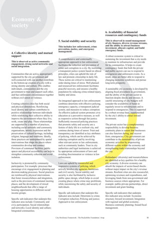 11City Resilience Framework - The Rockefeller Foundation | Arup
Economy 
society
4. Collective identity and mutual
support
This is observed as active community
engagement, strong social networks and
social integration.
Communities that are active, appropriately
supported by the city government and
well-connected with one another contribute
to the bottom-up creation of a city with a
strong identity and culture. This enables
individuals, communities and the city
government to trust and support each other,
and face unforeseen circumstances together
without civil unrest or violence.
Creating cohesive cities has both social
and physical dimensions. Reinforcing
local identity and culture contributes to
positive relationships between individuals
while reinforcing their collective ability to
improve the environment where they live,
work, create and play. These relationships
are supported by a number of practices,
including social networks and community
organisations, artistic expression and the
preservation of cultural heritage, including
religion, language and traditions. Ideally,
these practices are underpinned by spatial
interventions that shape the places where
communities develop and connect.
Provision of communal facilities, public
spaces and physical accessibility can help to
strengthen community cohesion and avoid
isolation.
Inclusivity is promoted by community
participation. For example: processes that
encourage civic engagement in planning and
decision-making processes. Social practices
are reinforced by physical interventions
that foster resourcefulness and integration,
such as the provision of communal meeting
places; and the development of mixed
neighbourhoods that offer a range of
housing opportunities to different social/
income groups.
Specific sub-indicators that underpin this
indicator area include: Community and
civic participation; Social relationships
and networks; Local identity and culture;
Integrated communities.
5. Social stability and security
This includes law enforcement, crime
prevention, justice, and emergency
management.
A comprehensive and contextually
appropriate approach to law enforcement
facilitates the reduction and prevention of
crime and corruption in a city. By instituting
a transparent justice system based on ethical
principles, cities can uphold the rule of
law and promote citizenship in daily life.
These norms are critical to maintaining
order during times of stress. Well planned
and resourced law enforcement facilitates
peaceful recovery, and ensures a healthy
population by reducing crime-related injury,
fatality and stress.
An integrated approach to law enforcement
combines deterrents with effective policing,
emergency capacity, a transparent judicial
system, and measures to reduce corruption.
An effective judicial system promotes civic
education as a preventive measure, as well
as responsive action through fair justice.
Sufficiently resourced policing practices
that promote safety and security are a
feature of daily life in a resilient city, and
continue during times of unrest. Trust and
transparency are identified as key attributes
of policing, which can be achieved by
reducing corruption and by involving
other relevant actors in law enforcement,
such as community leaders. Trust in city
authorities and legal institutions is achieved
by appropriate enforcement of laws and
avoiding discrimination or violence in law
enforcement.
Laws are upheld by resourceful and
responsive systems of policing, which
actively involve city agencies, businesses
and civil society. Social stability and
security is also facilitated by inclusive
public space design, which helps to avoid
creating places where crime may proliferate,
while maximising the safety and security of
individuals.
Specific sub-indicators that underpin this
indicator area include: Deterrents to crime;
Corruption reduction; Policing and justice;
Approach to law enforcement.
6. Availability of financial
resources and contingency funds
This is observed in sound management
of city finances, diverse revenue streams,
and the ability to attract business
investment, allocate capital, and build
emergency funds.
A robust economic system is critical to
sustaining the investment that a city needs
to maintain its infrastructure and provide
for its communities. It helps to create
contingency funds that both the private
and public sectors can use to respond to
emergencies and unforeseen events. As a
result, cities are better able to respond to
changing economic conditions and pursue
long-term prosperity.
A sustainable city economy is developed by
aligning fiscal procedures in government,
and the ability of the private sector to
function despite shocks and stresses. A
careful structuring of city budgets will
consider the availability of funds to
regularly invest in infrastructure and to
respond to emergencies. This is supported
by a robust revenue base, supplemented
by the city’s ability to attract inward
investment.
The private sector has a complementary
responsibility to develop business
continuity plans to ensure that businesses
can also function during, and recover
from, emergencies. City government can
contribute to the sustainability of private
economic activities by empowering
different sectors within the economy and
strengthening trade relationships beyond
the city.
Redundancy (diversity) and resourcefulness
are identified as key qualities for a healthy
city economy. A diverse economy can
absorb the impacts of sector-based shocks
without major impact on the city’s revenue
streams. Resilient cities are also resourceful,
optimising revenues and expenditures, and
leveraging funds from non-government and
business sources where appropriate. For
example: public-private partnerships, direct
investment and grant funding.
Specific sub-indicators that underpin
this indicator area include: Economic
structure; Inward investment; Integration
with regional and global economy;
Business continuity planning; Sound fiscal
management.
 