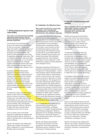 12 City Resilience Framework - The Rockefeller Foundation | Arup
Infrastructure
 environment
12
7. Reduced physical exposure and
vulnerability
This relies on environmental stewardship,
appropriate infrastructure, effective
land use planning and enforcement of
planning regulations.
Conservation of environmental assets
preserves the natural protection afforded
to cities by ecosystems. Among other
things, this might include the absorption of
tidal surges by coastal wetlands or fluvial
flooding by upstream woodlands. The
protective function of infrastructure relies
on appropriate design and construction. This
is as important for homes, offices and other
day-to-day infrastructure as it is for specific
defences, like flood barriers. Working
together, both natural and man-made assets
help to improve protection against severe
conditions, avoiding injury, damage or loss.
Ecosystems and built infrastructure
designed as integrated urban systems
effectively contribute to reducing physical
exposure and vulnerability. For example:
river basins, forests, drains and sewers
all play a role in protecting cities from
flooding. In coastal areas, for example,
robustness can be better achieved by using
natural wetlands and man-made dykes as
part of an integrated approach to coastal
flooding.
A resilient city values ecosystem services
and has in place robust environmental
policies to protect ecosystems in situ. In
resilient cities, man-made infrastructure
and buildings are well-conceived, well-
constructed and safeguarded against known
hazards. Building codes and standards
promote long-term robustness, flexibility
to adapt in the future and safe failure
mechanisms in the event of a shock.
Cities in seismic zones can be better
prepared for earthquakes by updating and
enforcing building codes on the basis of
reflective learning and new understanding of
future conditions.
Specific sub-indicators that underpin this
indicator area include: Environmental
policy; Safeguards for critical infrastructure;
Building codes and standards.
8. Continuity of critical services
This results from diversity of provision,
redundancy, active management
and maintenance of ecosystems and
infrastructure, and contingency planning.
Ecosystems and infrastructure both provide
critical services to urban populations.
However, these services depend on more
than just the presence of assets; their quality
and performance are only maintained
through proactive management. During
times of stress, some ecosystem services
and infrastructure become central to the
city functioning. Well-maintained systems
are better able to accommodate abnormal
demand, withstand unusual pressures and
continue functioning. Well-established
management practices create enhanced
knowledge of system components, so that
infrastructure managers are better prepared to
restore disrupted services.
Educating communities and businesses is
essential to ensuring that ecosystem services
of importance to urban populations – such as
natural drainage capacity and flood defences
– remain robust and are not undermined by
careless or unwise actions, such as natural
resource extraction or destruction of coastal
dunes and mangroves. The management of
man-made infrastructure includes frequent
monitoring together with regular plans for
upgrade and renewal. Demand management
is critical in the continuity of critical services,
ensuring that neither built nor natural systems
are overloaded, and can maintain sufficient
redundancy to absorb surges in demand.
A resilient city also implements continuity
plans to ensure that infrastructure managers
are ready to maintain service provision and
avoid disruption during extreme events.
Active management of ecosystem services
and infrastructure ensures long-term
robustness and flexibility in changing
conditions. For example: through monitoring
and maintenance programmes. Reflective
approaches may use intelligent technologies
and education to monitor the integrity of
assets and disseminate alerts in the event of
declining performance.
Specific sub-indicators that underpin
this indicator area include: Ecosystem
management; Flood risk management;
Maintenance practice; Demand on critical
infrastructure; Continuity planning.
9. Reliable communications and
mobility
This is enabled by diverse and affordable
multi-modal transport systems and
information and communication
technology (ICT) networks, and
contingency planning.
Reliable communications and mobility
create daily connectivity between places,
people and services. This fosters a positive
environment for everyday working
and living, builds social cohesion, and
also supports rapid mass evacuation
and widespread communication during
emergencies.
A combination of transport links and
the provision of ICT are fundamental
to connectivity in contemporary cities.
Transport links enable physical mobility and
should be characterised by a wide coverage
of the city, as well as good service quality
and affordability. Good infrastructure
capacity, safety and efficiency are essential
for the effective operation of transport
networks. Business logistics and freight
infrastructure are an important consideration
to support the city’s economic functioning.
Consultations undertaken in this research
suggest that communication technologies
are also critical for a city’s connectivity.
These include a diverse range of
technologies, such as radio networks,
internet and mobile phone services, as well
as specific channels such as social media.
The availability of reliable and inclusive
forms of communication is critical to
disseminate information during emergencies
– particularly to the most vulnerable
residents of a city, such as the poor and the
elderly.
Inclusive multi-modal transport networks
allow safe and affordable travel between all
neighbourhoods and key facilities across
the city. Multi-modal systems incorporate
redundancy and flexibility by providing
alternative options in the event of failure
or surges in demand. Robust and redundant
ICT services enable safe communication
and access to information, including
coordination of emergency services.
Specific sub-indicators that underpin this
indicator area include: Integrated transport
networks; Information and communications
technology; Emergency communications
services.
 