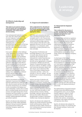 13City Resilience Framework - The Rockefeller Foundation | Arup
Leadership
 strategy
10. Effective leadership and
management
This relates to government, business
and civil society and is recognisable in
trusted individuals, multi-stakeholder
consultation, and evidence-based
decision-making.
Clear and purposeful leadership promotes
trust, unity and a shared understanding
of a city’s trajectory. Leadership is a key
ingredient in encouraging individuals
and communities to take action during
challenging times. A committed city
government that takes decisions on the basis
of sound evidence enables a city to thrive
from day to day, and to respond to shocks
and stresses.
Cross-sector collaboration that challenges
‘siloed’ approaches in government is critical
to effective decision-making. Multi-
stakeholder alignment and consultations
with communities, including the private
sector, are measures that support relevant
and effective decision-making. Evidence
gathered in cities suggests that effective
city governments are given the necessary
power to make decisions at local level.
The presence of a strong local government
leader is also an asset in this context.
Integrated, multi-stakeholder decision-
making is also supported by coordinated
practices and procedures, such as
emergency management structures and
response plans.
Inclusive governments recognise the
importance of grassroots knowledge to
help them understand local challenges, and
they value the research and innovation that
universities and businesses can contribute
to solve city problems. By forging cross-
sector relationships, resilient cities are better
able to coordinate people and access private
resources and support during times of need.
Integration and resourcefulness are essential
to emergency coordination and capacity-
building, enabling appropriate and timely
government responses.
Specific sub-indicators that underpin this
indicator area include: Multi-stakeholder
alignment; Intra-governmental alignment;
Government decision-making and
leadership; Emergency capacity and
coordination.
11. Empowered stakeholders
This is underpinned by education for
all, and relies on access to up-to-date
information and knowledge to enable
people and organisations to take
appropriate action.
Individuals and communities that know
what to do during unexpected events are
invaluable assets to a city. The provision
of early warnings and access to education,
information and knowledge empowers
citizens and gives them the tools to take
appropriate decisions in the face of shocks
and stresses. As a consequence, urban
stakeholders are better positioned to act,
learn, and adapt.
The generation of information and
knowledge depends on a city’s investment
in research, data collection and risk
monitoring. By leveraging relevant
information for evidence-based decision-
making, resilient cities can take better
decisions and act appropriately in changing
circumstances. Multiple and well-used
channels of communication help to make
this process effective. In addition, resilient
cities ensure that information shared with
their citizens can be understood. Other
forms of knowledge exchange between
communities and cities – such as city
networks or ‘twin city’ schemes – are also
beneficial when it comes to disseminating
best practice.
Inclusive provision of education and
information enables citizens to protect
themselves in emergency situations. For
example, in many cities that are vulnerable
to seismic activity, television and radio
stations automatically switch to deliver
official earthquake information following
an event, which alerts the public to risks
and precautionary measures. Sharing
knowledge, experience and best practices
between cities enables reflectiveness
through broader exchange of information,
feedback loops, learning and adaptation.
Specific sub-indicators that underpin this
indicator area include: Research, knowledge
transfer and best practice sharing; Risk
monitoring and alerts; Public awareness of
risk; Communication between government
and citizens; Education.
12. Integrated development
planning
This is indicated by the presence of
a vision, an integrated development
strategy, and plans that are regularly
reviewed and updated by cross-
departmental groups.
Development plans and land use regulations
are instruments that cities use to coordinate
and control urban development and guide
future investments. The creation and
implementation of plans and regulations
ensures that individual projects and
programmes are aligned and sufficiently
address uncertainty. Integrated plans
create a formalised framework to deal with
multidisciplinary issues, such as climate
change, disaster risk reduction or emergency
response.
A critical aspect of delivering a
comprehensive development and planning
framework is the presence of a city vision.
The development of a shared and integrated
city vision requires understanding of and
alignment between the motivations of
different stakeholders involved in designing
and implementing projects in the city.
This, in turn, requires ongoing processes
of communication and coordination at
all stages of planning. A vision should be
underpinned by appropriate evidence and
acceptance of uncertainty, and delivered
via policy and regulations. Land use plans
should be permanently enforced and
regularly updated. Preparation of plans
relies on collecting up-to-date and relevant
data, as well as the ongoing monitoring of
urban trends.
The implementation of integrated strategies
and plans ensures that different projects
and programmes across a city are aligned,
mutually-supportive, reflective of past
experience and resourceful in the face
of future uncertainty. These processes
should be truly inclusive, incorporating
consultations with residents and others who
will experience their effects.
Specific sub-indicators that underpin this
indicator area include: City monitoring and
data; Strategies and plans; Land use and
development.
 