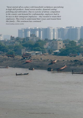 14 City Resilience Framework - The Rockefeller Foundation | Arup
“Surat started off as a place with household workplaces specialising
in high skill products –hand woven textiles, diamond cutting/
polishing and embroidery. Due to scarcity of labour, competition
in the country and demand for craftsmanship, employers had to
be nice to their immigrant employees – they needed to retain their
employees. They tried to understand their issues and treated them
like family…This sentiment has continued.”
Elected standing commitee member
 