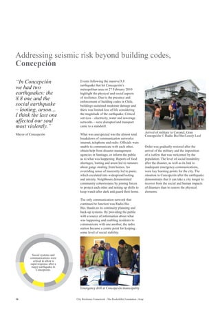 16 City Resilience Framework - The Rockefeller Foundation | Arup
Addressing seismic risk beyond building codes,
Concepción
Events following the massive 8.8
earthquake that hit Concepción’s
metropolitan area on 27 February 2010
highlight the physical and social aspects
of resilience. Due to the presence and
enforcement of building codes in Chile,
buildings sustained moderate damage and
there was limited loss of life considering
the magnitude of the earthquake. Critical
services – electricity, water and sewerage
networks – were disrupted and transport
came to a standstill.
What was unexpected was the almost total
breakdown of communication networks:
internet, telephone and radio. Officials were
unable to communicate with each other,
obtain help from disaster management
agencies in Santiago, or inform the public
as to what was happening. Reports of food
shortages, looting and arson led to rumours
about gangs stealing from homes. An
overriding sense of insecurity led to panic,
which escalated into widespread looting
and anxiety. Neighbours demonstrated
community cohesiveness by joining forces
to protect each other and setting up shifts to
keep watch after dark and guard their home.
The only communication network that
continued to function was Radio Bio
Bio, thanks to its continuity planning and
back-up systems. By providing the public
with a source of information about what
was happening and enabling residents to
communicate with one another, the radio
station became a centre point for keeping
some level of social stability.
Order was gradually restored after the
arrival of the military and the imposition
of a curfew that was welcomed by the
population. The level of social instability
after the disaster, as well as its link to
inadequate emergency communications,
were key learning points for the city. The
situation in Concepción after the earthquake
demonstrates that it can take a city longer to
recover from the social and human impacts
of disasters than to restore the physical
elements.
“In Concepción
we had two
earthquakes: the
8.8 one and the
social earthquake
– looting, arson…
I think the last one
affected our soul
most violently.”
Mayor of Concepción
Arrival of military to Coronel, Gran
Concepción © Radio Bio Bio/Leesly Leal
Emergency drill at Concepción municipality
Social systems and
communications were
critical to allow a
rapid response after a
major earthquake in
Concepción.
 