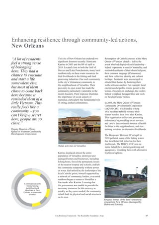 17City Resilience Framework - The Rockefeller Foundation | Arup
Enhancing resilience through community-led actions,
New Orleans
The city of New Orleans has endured two
significant disasters recently: Hurricane
Katrina in 2005 and the BP oil spill in
2010. Located close to both the Gulf of
Mexico and Lake Pontchartrain, many local
residents rely on these water resources for
their livelihoods in the fishing and food
processing industries. One such community
is the city’s Vietnamese community in
the neighbourhood of Versailles. Their
proximity to open water has made the
community particularly vulnerable to the
recent disasters. Their response illustrates
the importance of social aspects of
resilience, particularly the fundamental role
of strong, unified communities.
Resumption of Catholic masses at the Mary
Queen of Vietnam church – led by the
priest who had displayed such leadership –
helped to promote a sense of normality, and
reminded residents of their shared religion,
their common language (Vietnamese)
and their collective identity and cultural
heritage. Residents were encouraged to
rebuild their homes by bartering their
skills with one another. For example: local
electricians helped to restore power to the
homes of roofers; in exchange, the roofers
helped to replace damaged tiles and roofs
on the electricians’ homes.
In 2006, the Mary Queen of Vietnam
Community Development Corporation
(MQVN CDC) was founded to help
local residents rebuild not only their
homes but also their lives after Katrina.
This organisation still exists, promoting
redundancy by providing social services
and care in the continued absence of health
facilities in the neighbourhood, and also
training residents in alternative livelihoods.
The Deepwater Horizon BP oil spill in
2010 polluted many of the fishing waters
that local fisherfolk relied on for their
livelihoods. The MQVN CDC now re-
trains fisherfolk in market gardening and
aquaponics, providing them with alternative
livelihood options.
“A lot of residents
feel a strong sense
of belonging
here. They had a
chance to evacuate
and start a life
somewhere else,
but most of them
chose to come back
here because it
reminded them of a
little Vietnam. This
really feels like a
community – you
can’t keep a secret
here, people are so
close.”
Deputy Director of Mary
Queen of Vietnam Community
Development Corporation
Katrina displaced almost the entire
population of Versailles; destroyed and
damaged homes and businesses, including
fishing boats; forced the permanent closure
of the nearest hospital and schools; and left
the community temporarily without power
or water. Galvanised by the leadership of the
local Catholic priest, himself supported by
a network of community leaders, evacuated
residents began to return to Versailles a
few weeks after Katrina. Learning that
the government was unable to provide the
necessary resources for the recovery as
quickly as they were needed, the community
rebuilt both its physical and social structures
on its own.
Retail activities in Versailles
Original homes of the first Vietnamese
migrants in New Orleans (damaged by
Hurricane Katrina)
Communities unite
behind strong
neighbourhood
identities in New
Orleans to overcome
disaster.
 