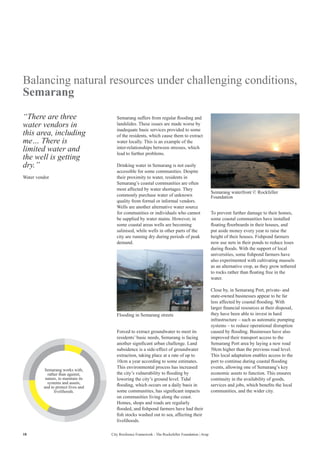 18 City Resilience Framework - The Rockefeller Foundation | Arup
Balancing natural resources under challenging conditions,
Semarang
Semarang suffers from regular flooding and
landslides. These issues are made worse by
inadequate basic services provided to some
of the residents, which cause them to extract
water locally. This is an example of the
inter-relationships between stresses, which
lead to further problems.
Drinking water in Semarang is not easily
accessible for some communities. Despite
their proximity to water, residents in
Semarang’s coastal communities are often
most affected by water shortages. They
commonly purchase water of unknown
quality from formal or informal vendors.
Wells are another alternative water source
for communities or individuals who cannot
be supplied by water mains. However, in
some coastal areas wells are becoming
salinised, while wells in other parts of the
city are running dry during periods of peak
demand.
To prevent further damage to their homes,
some coastal communities have installed
floating floorboards in their houses, and
put aside money every year to raise the
height of their houses. Fishpond farmers
now use nets in their ponds to reduce loses
during floods. With the support of local
universities, some fishpond farmers have
also experimented with cultivating mussels
as an alternative crop, as they grow tethered
to rocks rather than floating free in the
water.
Close by, in Semarang Port, private- and
state-owned businesses appear to be far
less affected by coastal flooding. With
larger financial resources at their disposal,
they have been able to invest in hard
infrastructure – such as automatic pumping
systems – to reduce operational disruption
caused by flooding. Businesses have also
improved their transport access to the
Semarang Port area by laying a new road
50cm higher than the previous road level.
This local adaptation enables access to the
port to continue during coastal flooding
events, allowing one of Semarang’s key
economic assets to function. This ensures
continuity in the availability of goods,
services and jobs, which benefits the local
communities, and the wider city.
“There are three
water vendors in
this area, including
me… There is
limited water and
the well is getting
dry.”
Water vendor
Forced to extract groundwater to meet its
residents’ basic needs, Semarang is facing
another significant urban challenge. Land
subsidence is a side-effect of groundwater
extraction, taking place at a rate of up to
10cm a year according to some estimates.
This environmental process has increased
the city’s vulnerability to flooding by
lowering the city’s ground level. Tidal
flooding, which occurs on a daily basis in
some communities, has significant impacts
on communities living along the coast.
Homes, shops and roads are regularly
flooded, and fishpond farmers have had their
fish stocks washed out to sea, affecting their
livelihoods.
Flooding in Semarang streets
Semarang waterfront © Rockfeller
Foundation
Semarang works with,
rather than against,
nature, to maintain its
systems and assets,
and to protect lives and
livelihoods.
 