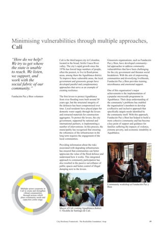 19City Resilience Framework - The Rockefeller Foundation | Arup
Minimising vulnerabilities through multiple approaches,
Cali
Cali is the third largest city in Colombia,
located in the broad, fertile Cauca River
valley. The city’s rapid growth since the
1970s has forced large numbers of people,
often the poorest, to live in flood-prone
areas, among them the Aguablanca district.
To improve these vulnerable areas, the local
government and grassroots groups have
developed parallel and complementary
approaches that serve as an example of
creating resilience.
The first levees to protect Aguablanca
from river flooding were built around 30
years ago, but the structural integrity of
the defences has been compromised over
time. Local residents have placed pipes for
domestic water supply through the levees
and extracted materials for construction
aggregates. To protect the levees, the city
government, supported by national and
international partners, is implementing a
number of interventions. In this process, the
municipality has recognised that ensuring
the robustness of the infrastructure in the
long term requires the engagement of the
local communities.
Providing information about the risks
associated with degrading infrastructure
has ensured that communities can better
appreciate the value of the flood defence and
understand how it works. This integrated
approach to community participation has
also resulted in the passive surveillance of
public spaces and better control of illegal
dumping next to the levees.
Grassroots organisations, such as Fundación
Paz y Bien, have developed community-
led approaches to address community
vulnerabilities that have been challenging
for the city government and threaten social
breakdown. With the aim of empowering
communities and diversifying livelihoods,
Fundación Paz y Bien provides training,
microfinance and emotional support.
One of this organisation’s major
achievements is the implementation of
a popular microcredit programme in
Aguablanca. Their deep understanding of
the community’s problems has enabled
the organisation’s members to develop
a reflective and inclusive approach that
specifically targets needs identified by
the community itself. With this approach,
Fundación Paz y Bien has helped to build a
more cohesive community and has become
a key point of support and guidance for
families suffering the impacts of violence,
extreme poverty, and economic instability in
Aquablanca.
“How do we help?
We try to get where
the state is unable
to reach. We listen,
we support, and
work with the
social fabric of our
community.”
Fundación Paz y Bien volunteer
Mayor of Cali visiting Aguablanca district
© Alcaldía de Santiago de Cali.
Community workshop at Fundación Paz y
Bien
Multiple actors cooperate in
Cali to create and strengthen
vibrant communities,
through actions which
place community needs and
capacities centre stage.
 