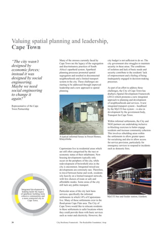20 City Resilience Framework - The Rockefeller Foundation | Arup
Valuing spatial planning and leadership,
Cape Town
Many of the stresses currently faced by
Cape Town are the legacy of the segregation
and discriminatory practices of South
Africa’s apartheid system. Apartheid
planning processes promoted spatial
segregation and resulted in disconnected
neighbourhoods and a limited transport
system in the city. These challenges are
starting to be addressed through improved
leadership and a new approach to spatial
planning.
city budget is not sufficient to do so. The
city government also struggles to maintain
security in these areas. The conditions
of isolation and lack of basic needs and
security contribute to the residents’ lack
of empowerment and a feeling of being
inadequately engaged in decision-making
processes.
As part of an effort to address these
challenges, the City of Cape Town has
drafted a Spatial Development Framework
(2012) which promotes a new integrated
approach to planning and development
of neighbourhoods and services. A new
integrated transport system – headlined
by the MyCiTi bus system – is also in
development by the government body,
Transport for Cape Town.
Within informal settlements, the City and
NGO partners are undertaking inclusive
re-blocking exercises to better engage
residents and increase community cohesion.
This involves rebuilding areas within
the settlements to allow greater space
for socialising and also to allow access
for service provision, particularly for
emergency services to respond to incidents
such as domestic fires.
“The city wasn’t
designed by
economic forces;
instead it was
designed by social
engineering.
Maybe we need
social engineering
to change it
again?”
Representative of the Cape
Town Partnership
Capetonians live in residential areas which
are still often categorised by the race or
economic status of their inhabitants. New
housing developments typically only
occur on the periphery of the city, while
redevelopment of brownfield sites in the
city is uncommon. Integrated mixed-use
developments are extremely rare. Therefore,
to travel between home and work, residents
rely heavily on a limited transport network,
with few choices of route or safe and
affordable modes. Some areas of the city
still lack any public transport.
Particular areas of the city lack basic
services, specifically the informal
settlements in which 14% of Capetonians
live. Many of these settlements exist in the
flood-prone Cape Flats area. The City of
Cape Town would like to relocate residents
in these settlements to safer locations where
they could provide them with basic services
such as water and electricity. However, the
A typical informal house in Sweet Homes,
Khayelitsha
MyCiTi bus and feeder station, Gardens
Integrated development is
helping tackle the legacy
of apartheid, building more
cohesive communities and
a more connected city in
Cape Town.
 