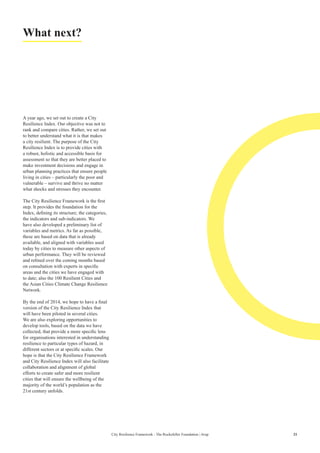 21City Resilience Framework - The Rockefeller Foundation | Arup
What next?
A year ago, we set out to create a City
Resilience Index. Our objective was not to
rank and compare cities. Rather, we set out
to better understand what it is that makes
a city resilient. The purpose of the City
Resilience Index is to provide cities with
a robust, holistic and accessible basis for
assessment so that they are better placed to
make investment decisions and engage in
urban planning practices that ensure people
living in cities – particularly the poor and
vulnerable – survive and thrive no matter
what shocks and stresses they encounter.
The City Resilience Framework is the first
step. It provides the foundation for the
Index, defining its structure; the categories,
the indicators and sub-indicators. We
have also developed a preliminary list of
variables and metrics. As far as possible,
these are based on data that is already
available, and aligned with variables used
today by cities to measure other aspects of
urban performance. They will be reviewed
and refined over the coming months based
on consultation with experts in specific
areas and the cities we have engaged with
to date; also the 100 Resilient Cities and
the Asian Cities Climate Change Resilience
Network.
By the end of 2014, we hope to have a final
version of the City Resilience Index that
will have been piloted in several cities.
We are also exploring opportunities to
develop tools, based on the data we have
collected, that provide a more specific lens
for organisations interested in understanding
resilience to particular types of hazard, in
different sectors or at specific scales. Our
hope is that the City Resilience Framework
and City Resilience Index will also facilitate
collaboration and alignment of global
efforts to create safer and more resilient
cities that will ensure the wellbeing of the
majority of the world’s population as the
21st century unfolds.
 