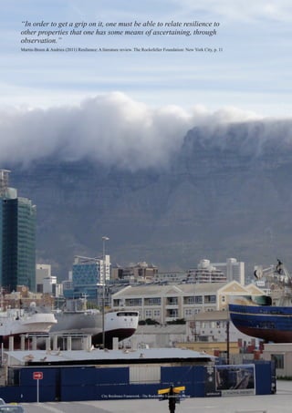 “In order to get a grip on it, one must be able to relate resilience to
other properties that one has some means of ascertaining, through
observation.”
Martin-Breen & Andries (2011) Resilience: A literature review. The Rockefeller Foundation: New York City, p. 11
2 City Resilience Framework - The Rockefeller Foundation | Arup
 