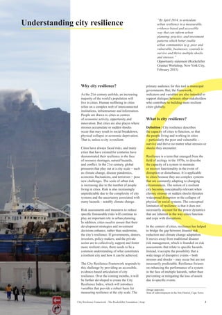 3City Resilience Framework - The Rockefeller Foundation | Arup
Understanding city resilience
Why city resilience?
As the 21st century unfolds, an increasing
majority of the world’s population will
live in cities. Human wellbeing in cities
relies on a complex web of interconnected
institutions, infrastructure and information.
People are drawn to cities as centres
of economic activity, opportunity and
innovation. But cities are also places where
stresses accumulate or sudden shocks
occur that may result in social breakdown,
physical collapse or economic deprivation.
That is, unless a city is resilient.
Cities have always faced risks, and many
cities that have existed for centuries have
demonstrated their resilience in the face
of resource shortages, natural hazards,
and conflict. In the 21st century, global
pressures that play out at a city scale − such
as climate change, disease pandemics,
economic fluctuations, and terrorism − pose
new challenges. The scale of urban risk
is increasing due to the number of people
living in cities. Risk is also increasingly
unpredictable due to the complexity of city
systems and the uncertainty associated with
many hazards – notably climate change.
Risk assessments and measures to reduce
specific foreseeable risks will continue to
play an important role in urban planning.
In addition, cities need to ensure that their
development strategies and investment
decisions enhance, rather than undermine,
the city’s resilience. If governments, donors,
investors, policy-makers, and the private
sector are to collectively support and foster
more resilient cities, there needs to be a
common understanding of what constitutes
a resilient city and how it can be achieved.
The City Resilience Framework responds to
this challenge by providing an accessible,
evidence-based articulation of city
resilience. Over the coming months, it will
be further developed to create the City
Resilience Index, which will introduce
variables that provide a robust basis for
measuring resilience at the city scale. The
primary audience for this tool is municipal
governments. But, the framework,
indicators and variables are also intended to
support dialogue between other stakeholders
who contribute to building more resilient
cities globally.
What is city resilience?
Definition | City resilience describes
the capacity of cities to function, so that
the people living and working in cities
– particularly the poor and vulnerable –
survive and thrive no matter what stresses or
shocks they encounter.
Resilience is a term that emerged from the
field of ecology in the 1970s, to describe
the capacity of a system to maintain
or recover functionality in the event of
disruption or disturbance. It is applicable
to cities because they are complex systems
that are constantly adapting to changing
circumstances. The notion of a resilient
city becomes conceptually relevant when
chronic stresses or sudden shocks threaten
widespread disruption or the collapse of
physical or social systems. The conceptual
limitation of resilience is that it does not
necessarily account for the power dynamics
that are inherent in the way cities function
and cope with disruptions.
In the context of cities, resilience has helped
to bridge the gap between disaster risk
reduction and climate change adaptation.
It moves away from traditional disaster
risk management, which is founded on risk
assessments that relate to specific hazards.
Instead, it accepts the possibility that a
wide range of disruptive events – both
stresses and shocks – may occur but are not
necessarily predictable. Resilience focuses
on enhancing the performance of a system
in the face of multiple hazards, rather than
preventing or mitigating the loss of assets
due to specific events.
“By April 2014, to articulate
urban resilience in a measurable,
evidence-based and accessible
way that can inform urban
planning, practice, and investment
patterns which better enable
urban communities (e.g. poor and
vulnerable, businesses, coastal) to
survive and thrive multiple shocks
and stresses.”
Opportunity statement (Rockefeller
Grantee Workshop, New York City,
February 2013)
(Image opposite)
Area of redevelopment in the Silo District, Cape Town.
 