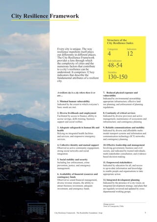 7City Resilience Framework - The Rockefeller Foundation | Arup
Every city is unique. The way
resilience manifests itself plays
out differently in different places.
The City Resilience Framework
provides a lens through which
the complexity of cities and the
numerous factors that contribute
to a city’s resilience can be
understood. It comprises 12 key
indicators that describe the
fundamental attributes of a resilient
city.
City Resilience Framework
A resilient city is a city where there is or
are…
1. Minimal human vulnerability
Indicated by the extent to which everyone’s
basic needs are met.
2. Diverse livelihoods and employment
Facilitated by access to finance, ability to
accrue savings, skills training, business
support and social welfare.
3. Adequate safeguards to human life and
health
Relying on integrated health facilities
and services, and responsive emergency
services.
4. Collective identity and mutual support
Observed as active community engagement,
strong social networks and social
integration.
5. Social stability and security
Including law enforcement, crime
prevention, justice, and emergency
management.
6. Availability of financial resources and
contingency funds
Observed as sound financial management,
diverse revenue streams, the ability to
attract business investment, adequate
investment, and emergency funds.
7.	 Reduced physical exposure and
vulnerability
Indicated by environmental stewardship;
appropriate infrastructure; effective land
use planning; and enforcement of planning
regulations.
8. Continuity of critical services
Indicated by diverse provision and active
management; maintenance of ecosystems and
infrastructure; and contingency planning
9. Reliable communications and mobility
Indicated by diverse and affordable multi-
modal transport systems and information and
communication technology (ICT) networks;
and contingency planning.
10.	Effective leadership and management
Involving government, business and civil
society, and indicated by trusted individuals;
multi-stakeholder consultation; and evidence-
based decision-making.
11.	Empowered stakeholders
Indicated by education for all, and access
to up-to-date information and knowledge
to enable people and organisations to take
appropriate action.
12.	Integrated development planning
Indicated by the presence of a city vision; an
integrated development strategy; and plans that
are regularly reviewed and updated by cross-
departmental working groups.
(Image across)
View of Concepción, Chile.
Structure of the
City Resilience Index
Sub-indicators
48-54
Indicators
12
Categories
4
Variables
130-150
 