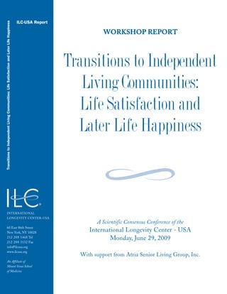 WWOORRKKSSHHOOPP RREEPPOORRTT
Transitions to Independent
Living Communities:
Life Satisfaction and
Later Life Happiness
ILC-USA Report
TransitionstoIndependentLivingCommunities:LifeSatisfactionandLaterLifeHappiness
INTERNATIONAL
LONGEVITY CENTER–USA
60 East 86th Street
New York, NY 10028
212 288 1468 Tel
212 288 3132 Fax
info@ilcusa.org
www.ilcusa.org
An Affiliate of
Mount Sinai School
of Medicine
A Scientific Consensus Conference of the
International Longevity Center - USA
Monday, June 29, 2009
With support from Atria Senior Living Group, Inc.
 