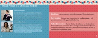 Target Market: The On-the-Go Achiever
Secondary Target Market
Sarah Johnson is a 30 year old executive for an up and coming marketing firm.
Sarah must be sure to maintain her professional image as she is the face of her
agency for many potential clients. This coming week is extremely busy one for her
with back to back meetings each day. With so much to prepare, Sarah doesn’t have
time to worry about keeping her breath fresh. Sarah uses Ice Breaker Cool Blasts
to get the job done quickly and efficiently so she has one less thing on her plate.
As Sarah rushes to each meeting she quickly dispenses a chew and pops one in her
mouth as she goes over her notes; the chew dissolves in seconds leaving her breath
as fresh as the new ideas she brings to each meeting.
Primary Target Market
Alec Smith is a 22-year-old recent graduate of Bucknell who just landed his first
job as a Sales Representative for BMW. Ever since starting college, his life has been
fast paced and constantly on the go. He travels frequently to keep up with demand.
Being a Sales Representative for BMW means that John is frequently talking to
current and potential clients. He complains that mints take too long, and gum is
just obnoxious, so when John needs fresh breath fast he turns to Cool Blasts. John
finds this keeps his breath smelling fresh for hours, even on the go in his busy work
environment.Alec Smith
Sarah Johnson
Problem: Lack of awareness and understanding of the product category
Key Insight: We must raise awareness of the product category and
provide customers with opportunities for trial
Value Proposition: For the On-the-Go Achiever, Ice Breakers Cool
Blasts are the most convenient choice among all breath fresheners because
they provide a powerful mint which dissolves quickly, allowing the user to
maintain their professional image.
6 7
 