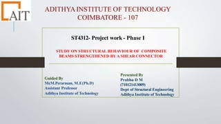 ADITHYAINSTITUTE OF TECHNOLOGY
COIMBATORE - 107
ST4312- Project work - Phase I
STUDY ON STRUCTURAL BEHAVIOUR OF COMPOSITE
BEAMS STRENGTHENED BY A SHEAR CONNECTOR
Guided By
Mr
.M.Perarasan, M.E(Ph.D)
Assistant Professor
Adithya Institute of Technology
Presented By
Prabhu D M
(710121413009)
Dept of Structural Engineering
Adithya Institute of Technology
 