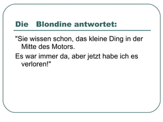 Die  Blondine antwortet: "Sie wissen schon, das kleine Ding in der Mitte des Motors. Es war immer da, aber jetzt habe ich es verloren!" 