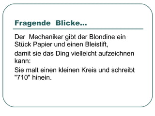 Fragende  Blicke... Der  Mechaniker gibt der Blondine ein Stück Papier und einen Bleistift, damit sie das Ding vielleicht aufzeichnen kann: Sie malt einen kleinen Kreis und schreibt "710" hinein. 