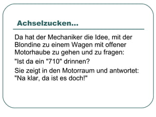 Achselzucken... Da hat der Mechaniker die Idee, mit der Blondine zu einem Wagen mit offener Motorhaube zu gehen und zu fragen: "Ist da ein "710" drinnen? Sie zeigt in den Motorraum und antwortet: "Na klar, da ist es doch!" 