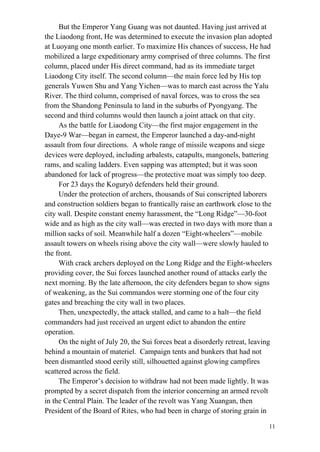 11
But the Emperor Yang Guang was not daunted. Having just arrived at
the Liaodong front, He was determined to execute the invasion plan adopted
at Luoyang one month earlier. To maximize His chances of success, He had
mobilized a large expeditionary army comprised of three columns. The first
column, placed under His direct command, had as its immediate target
Liaodong City itself. The second column—the main force led by His top
generals Yuwen Shu and Yang Yichen—was to march east across the Yalu
River. The third column, comprised of naval forces, was to cross the sea
from the Shandong Peninsula to land in the suburbs of Pyongyang. The
second and third columns would then launch a joint attack on that city.
As the battle for Liaodong City—the first major engagement in the
Daye-9 War—began in earnest, the Emperor launched a day-and-night
assault from four directions. A whole range of missile weapons and siege
devices were deployed, including arbalests, catapults, mangonels, battering
rams, and scaling ladders. Even sapping was attempted; but it was soon
abandoned for lack of progress—the protective moat was simply too deep.
For 23 days the Koguryǒ defenders held their ground.
Under the protection of archers, thousands of Sui conscripted laborers
and construction soldiers began to frantically raise an earthwork close to the
city wall. Despite constant enemy harassment, the “Long Ridge”—30-foot
wide and as high as the city wall—was erected in two days with more than a
million sacks of soil. Meanwhile half a dozen “Eight-wheelers”—mobile
assault towers on wheels rising above the city wall—were slowly hauled to
the front.
With crack archers deployed on the Long Ridge and the Eight-wheelers
providing cover, the Sui forces launched another round of attacks early the
next morning. By the late afternoon, the city defenders began to show signs
of weakening, as the Sui commandos were storming one of the four city
gates and breaching the city wall in two places.
Then, unexpectedly, the attack stalled, and came to a halt—the field
commanders had just received an urgent edict to abandon the entire
operation.
On the night of July 20, the Sui forces beat a disorderly retreat, leaving
behind a mountain of materiel. Campaign tents and bunkers that had not
been dismantled stood eerily still, silhouetted against glowing campfires
scattered across the field.
The Emperor’s decision to withdraw had not been made lightly. It was
prompted by a secret dispatch from the interior concerning an armed revolt
in the Central Plain. The leader of the revolt was Yang Xuangan, then
President of the Board of Rites, who had been in charge of storing grain in
 