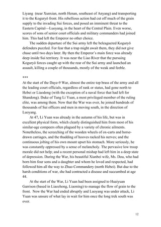 12
Liyang (near Xunxian, north Henan, southeast of Anyang) and transporting
it to the Koguryǒ front. His rebellious action had cut off much of the grain
supply to the invading Sui forces, and posed an imminent threat to the
Eastern Capital—Luoyang, in the heart of the Central Plain. Even worse,
scores of sons of senior court officials and military commanders had joined
him. This had left the Emperor no other choice.
The sudden departure of the Sui army left the beleaguered Koguryǒ
defenders puzzled. For fear that a trap might await them, they did not give
chase until two days later. By then the Emperor’s main force was already
deep inside Sui territory. It was near the Liao River that the pursuing
Koguryǒ forces caught up with the rear of the Sui army and launched an
assault, killing a couple of thousands, mostly of the weak and feeble.
***
At the start of the Daye-9 War, almost the entire top brass of the army and all
the leading court officials, regardless of rank or status, had gone north to
Hebei or Liaodong (with the exception of a naval force that had left for
Shandong). Duke of Tang Li Yuan, a most privileged member of the ruling
elite, was among them. Now that the War was over, he joined hundreds of
thousands of Sui officers and men in moving south, in the direction of
Luoyang.
At 47, Li Yuan was already in the autumn of his life, but was in
excellent physical form, which clearly distinguished him from most of his
similar-age compeers often plagued by a variety of chronic ailments.
Nonetheless, the screeching of the wooden wheels of ox-carts and horse-
drawn carriages, and the thudding of hooves racked his nerves; and the
continuous jolting of his own mount upset his stomach. More seriously, he
was constantly oppressed by a sense of melancholy. The pervasive low troop
morale did not help; and a recent personal mishap had left him in a deep state
of depression. During the War, his beautiful Xianbei wife, Ms. Dou, who had
born him four sons and a daughter and whom he loved and respected, had
followed him all the way to Zhuo Commandery (north Hebei). But due to the
harsh conditions of war, she had contracted a disease and succumbed at age
44.
At the start of the War, Li Yuan had been assigned to Huaiyuan
Garrison (based in Liaozhong, Liaoning) to manage the flow of grain to the
front. Now the War had ended abruptly and Luoyang was under attack, Li
Yuan was unsure of what lay in wait for him once the long trek south was
over.
 