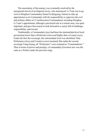 13
The uncertainty of the journey was eventually resolved by the
unexpected arrival of an Imperial envoy, who announced: Li Yuan was to go
west to Honghua Commandery (based in Qingyang, Gansu) to take up
appointment as its Commander with the responsibility to supervise the civil
and military affairs of 13 northwestern Commanderies including Honghua.
Li Yuan’s appointment, although a provincial one in a remote area, was quite
important, and gave him reason to look forward to a career full of challenge,
responsibility, and reward.
Traditionally, a Commandery (jun) had been the intermediate-level local
government lower than a Prefecture (zhou) and higher than a County (xian).
Under the first Sui sovereign, this intermediate level was abolished. Only
Prefectures (zhou) and Counties (xian) remained. But under the second
sovereign Yang Guang, all “Prefectures” were renamed as “Commanderies.”
Thus in terms of power and prestige, a Commandery Governor now was the
same as a Prefect under the previous reign.
 
