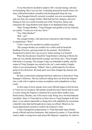 15
It was then that he decided to adopt Li Mi’s second strategy: advance
on Guanzhong. But it was too late. Constantly pursued by hostile forces, his
army suffered horrendous casualties and disintegrated along the way.
Yang Xuangan himself, seriously wounded, was now accompanied by
only one man, his younger brother. Both had lost heir chargers, and were
fleeing on foot. In a small township east of the Tong Pass, thirsty and
exhausted, the Yang brothers took refuge in an abandoned farm cottage.
“Dear Younger Brother,” Yang Xuangan said gruffly as he lay listlessly
on a pallet, “I want you to do me a favor.”
“Yes, Elder Brother?”
“Kill…me!”
The younger brother, who had always obeyed his elder brother, asked,
in stupefaction, “Why?”
“I don’t want to be insulted in a public execution.”
The younger brother sat wordless for a while until he heard the
thudding of hooves, growing louder by the moment. He hefted his
broadsword to deliver the coup de grace before turning it on himself.
When the Sui pursuers found the Yang brothers weltering in blood, the
elder one was already dead and the younger one barely alive. They brought
both back to Luoyang. The younger Yang was beheaded in public, and the
corpse of Yang Xuangan was carried to the city’s main market, Fengdu,
where it was ceremoniously “fifthed,” that is, pulled apart by five horses
going in five directions. His body parts were then chopped up, burned, and
scattered.
By then a nationwide campaign had been underway to hunt down Yang
Xuangan’s followers. The law-enforcers taking their cue from the Emperor
cast a wide web to capture as many accomplices and sympathizers as they
could.
As this reign of terror spread, most court officials began to feel the heat.
Li Yuan was no exception. But people around him knew that he had no need
to worry, being the Emperor’s maternal first cousin (their mothers were
blood sisters). Besides, one of his nieces Lady Wang was a favored Imperial
concubine. Since Li Yuan had never been close to Yang Xuangan in the first
place, it was almost impossible to charge him with culpability by association,
a fanciful crime that had brought down many an official. Moreover, his
recent appointment seemed to confirm the Emperor’s trust.
A man of gregarious temperament, Li Yuan had made many friends,
mostly officials and local luminaries. But cautious by nature, Li Yuan did not
want to make a wrong move and arouse His Majesty’s suspicion. So when in
 