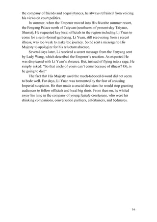 16
the company of friends and acquaintances, he always refrained from voicing
his views on court politics.
In summer, when the Emperor moved into His favorite summer resort,
the Fenyang Palace north of Taiyuan (southwest of present-day Taiyuan,
Shanxi), He requested key local officials in the region including Li Yuan to
come for a semi-formal gathering. Li Yuan, still recovering from a recent
illness, was too weak to make the journey. So he sent a message to His
Majesty to apologize for his reluctant absence.
Several days later, Li received a secret message from the Fenyang sent
by Lady Wang, which described the Emperor’s reaction. As expected He
was displeased with Li Yuan’s absence. But, instead of flying into a rage, He
simply asked: “So that uncle of yours can’t come because of illness? Oh, is
he going to die?”
The fact that His Majesty used the much-tabooed d-word did not seem
to bode well. For days, Li Yuan was tormented by the fear of arousing
Imperial suspicion. He then made a crucial decision: he would stop granting
audiences to fellow officials and local big shots. From then on, he whiled
away his time in the company of young female courtesans, who were his
drinking companions, conversation partners, entertainers, and bedmates.
 
