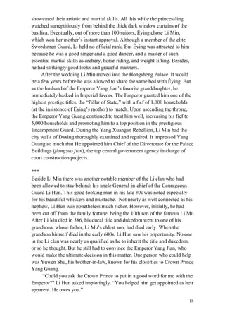 18
showcased their artistic and martial skills. All this while the princessling
watched surreptitiously from behind the thick dark window curtains of the
basilica. Eventually, out of more than 100 suitors, Êying chose Li Min,
which won her mother’s instant approval. Although a member of the elite
Swordsmen Guard, Li held no official rank. But Êying was attracted to him
because he was a good singer and a good dancer, and a master of such
essential martial skills as archery, horse-riding, and weight-lifting. Besides,
he had strikingly good looks and graceful manners.
After the wedding Li Min moved into the Hongsheng Palace. It would
be a few years before he was allowed to share the same bed with Êying. But
as the husband of the Emperor Yang Jian’s favorite granddaughter, he
immediately basked in Imperial favors. The Emperor granted him one of the
highest prestige titles, the “Pillar of State,” with a fief of 1,000 households
(at the insistence of Êying’s mother) to match. Upon ascending the throne,
the Emperor Yang Guang continued to treat him well, increasing his fief to
5,000 households and promoting him to a top position in the prestigious
Encampment Guard. During the Yang Xuangan Rebellion, Li Min had the
city walls of Daxing thoroughly examined and repaired. It impressed Yang
Guang so much that He appointed him Chief of the Directorate for the Palace
Buildings (jiangzuo jian), the top central government agency in charge of
court construction projects.
***
Beside Li Min there was another notable member of the Li clan who had
been allowed to stay behind: his uncle General-in-chief of the Courageous
Guard Li Hun. This good-looking man in his late 30s was noted especially
for his beautiful whiskers and mustache. Not nearly as well connected as his
nephew, Li Hun was nonetheless much richer. However, initially, he had
been cut off from the family fortune, being the 10th son of the famous Li Mu.
After Li Mu died in 586, his ducal title and dukedom went to one of his
grandsons, whose father, Li Mu’s eldest son, had died early. When the
grandson himself died in the early 600s, Li Hun saw his opportunity. No one
in the Li clan was nearly as qualified as he to inherit the title and dukedom,
or so he thought. But he still had to convince the Emperor Yang Jian, who
would make the ultimate decision in this matter. One person who could help
was Yuwen Shu, his brother-in-law, known for his close ties to Crown Prince
Yang Guang.
“Could you ask the Crown Prince to put in a good word for me with the
Emperor?” Li Hun asked imploringly. “You helped him get appointed as heir
apparent. He owes you.”
 