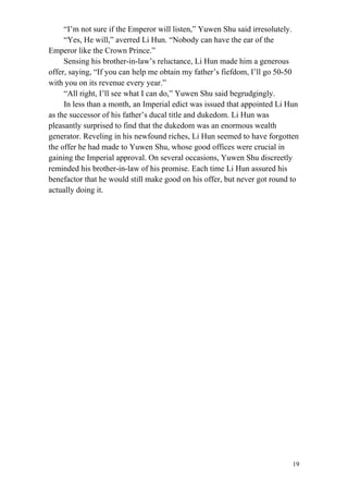 19
“I’m not sure if the Emperor will listen,” Yuwen Shu said irresolutely.
“Yes, He will,” averred Li Hun. “Nobody can have the ear of the
Emperor like the Crown Prince.”
Sensing his brother-in-law’s reluctance, Li Hun made him a generous
offer, saying, “If you can help me obtain my father’s fiefdom, I’ll go 50-50
with you on its revenue every year.”
“All right, I’ll see what I can do,” Yuwen Shu said begrudgingly.
In less than a month, an Imperial edict was issued that appointed Li Hun
as the successor of his father’s ducal title and dukedom. Li Hun was
pleasantly surprised to find that the dukedom was an enormous wealth
generator. Reveling in his newfound riches, Li Hun seemed to have forgotten
the offer he had made to Yuwen Shu, whose good offices were crucial in
gaining the Imperial approval. On several occasions, Yuwen Shu discreetly
reminded his brother-in-law of his promise. Each time Li Hun assured his
benefactor that he would still make good on his offer, but never got round to
actually doing it.
 