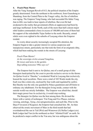 20
4. Peach Plum Master
After the Yang Xuangan Revolt of 613, the political situation of the Empire
greatly deteriorated. From the northeast to the northwest, from Guanzhong to
Shandong, from the Central Plain to the Yangzi valley, the fire of rebellion
was raging. The Emperor Yang Guang, who had succeeded His father Yang
Jian in 604, was loath to hear reports of rebellion. But even He had
awakened to the reality that government efforts at suppression had been by
and large ineffectual. In the North, each of the more than half a dozen major
rebel leaders commanded a force in excess of 100,000 and some of them had
the support of the redoubtable Tujue further to the north. Recently, armed
rebels were even sighted in the suburbs of Luoyang where the Emperor
resided.
As worry about security increasingly occupied His attention, the
Emperor began to take a greater interest in various auspicious and
inauspicious omens, particularly one that took the form of an enigmatic ditty,
which had been making the rounds in the streets of Luoyang:
Peach Plum Master!
As the sovereign circles around Yangzhou,
He tosses and turns in the garden.
Stop talking nonsense! Who says so?
The Emperor had it sent to An Qieluo, one of a small group of elite
theurgists hand-picked by the court to provide exclusive service to the throne.
An Qieluo lived in “Daoshu,” a residential Ward in Luoyang that exclusively
housed the royal occultists. There were a total of 103 Wards inside the city.
Each was like a mini-city, enclosed by four walls and regulated by curfew.
But Daoshu was the only one guarded by Palace guardsmen and off-limits to
ordinary city inhabitants. For the theurgists living inside, contact with the
outside world was strictly forbidden. The Emperor was afraid that, should
their magic power lose its exclusivity, it would stop working.
The theurgist An Qieluo was the best among them. He divined the
future with a variety of techniques: Yin-Yang and Five Phases, tortoise-
viewing, astrology, Yijing, chen-prognostication, and such like. Prior to the
Daye-9 invasion of Koguryǒ, the Emperor had consulted him. Mr. An then
observed the erratic movement of Mars in the third month that had
overshadowed the sun in Tail (Wei) and Winnower (Ji) Stellar Lodges (xiu).
Both Lodges had Yan (in the northeast) as their “Allotted Field” on earth. So
he predicted a major conflict in the Yan area, but was ambiguous about the
 