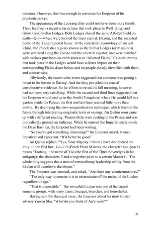 21
outcome. However, that was enough to convince the Emperor of his
prophetic power.
The appearance of the Luoyang ditty could not have been more timely.
There had been a recent solar eclipse that took place in Well (Jing) and
Ghost (Gui) Stellar Lodges. Both Lodges shared the same Allotted Field on
earth—Qin—where were located the main capital, Daxing, and the ancestral
home of the Yang Imperial house. In the correlative cosmology of ancient
China, the 28 celestial regions known as the Stellar Lodges (or Mansions)
were scattered along the Zodiac and the celestial equator, and were matched
with various provinces on earth known as “Allotted Fields.” Celestial events
that took place in the Lodges would have a direct impact on their
corresponding Fields down below and on people closely identified with them,
and contrariwise.
Obviously, the recent solar event suggested that someone was posing a
threat to the throne in Daxing. And the ditty provided the crucial
corroborative evidence. So far efforts to reveal its full meaning, however,
had not been very satisfying. While the second and third lines suggested that
the Emperor would end up in the South (Yangzhou) where He would fall in a
garden inside the Palace, the first and last lines seemed little more than
prattle. By deploying the chen-prognostication technique, which foretold the
future through interpreting enigmatic texts or sayings, An Qieluo soon came
up with a different reading. Therewith he went rushing to the Palace and was
immediately granted an audience. When he entered the Imperial study inside
the Daye Basilica, the Emperor had been waiting.
“So you’ve got something interesting?” the Emperor asked, at once
impatient and expectant. “It’d better be good.”
An Qieluo replied, “Yes, Your Majesty. I think I have deciphered the
ditty. In the first line, Tao li zi (Peach Plum Master), the character tao (peach)
means ‘Taotang,’ the name of Yao (the first of the Three Sovereigns in far
antiquity); the characters li and zi together point to a certain Master Li. The
whole ditty suggests that a man of extraordinary leadership ability from the
Li clan will overthrow the throne.”
The Emperor was stunned, and asked, “Are there any countermeasures?”
“The only way to counter it is to exterminate all the males of the Li clan
regardless of age.”
“That is impossible.” The so-called Li clan was one of the largest
surname groups, with many clans, lineages, branches, and households.
Having sent the theurgist away, the Emperor asked his most trusted
adviser Yuwen Shu, “What do you think of An’s work?”
 