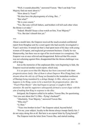 22
“Well, it sounds plausible,” answered Yuwen. “But I can help Your
Majesty find out more about it.”
“How about Li Yuan?”
“He does have the physiognomy of a king. But…”
“But what?”
“He is your cousin.”
“Yes. But sons will kill fathers, and brothers will kill each other when
the throne is at stake.”
“Indeed. Should I keep a close watch on him, Your Majesty?”
“Yes. But don’t disturb him yet.”
***
About a month later, the Emperor received the much-awaited confidential
report from Honghua sent by a court agent who had secretly investigated Li
Yuan’s activities. It turned out that Li had spent most of his days with young
women of ill-repute, and neglected government business. Clearly he was
blameworthy, but there was no sign of his involvement in a conspiracy. The
Emperor was at once relieved and disappointed. Relieved that His cousin
was not scheming against Him; disappointed that the throne-challenger was
still at large.
Just as the memories of the unpleasant ditty were beginning to fade, the
Emperor received another secret report, which read,
It is an open secret that His Majesty has been concerned with chen-
prognostications lately. One of them is about Emperor Wen (Yang Jian), who
dreamt about the old city of Chang’an (located to the immediate northwest
of Daxing) being inundated by a deluge (hong). Li Min, whose pet name
happens to be Hong, seems to be a match for the prognostication. After the
“Peach Plum Master” ditty had begun to spread, it caught Li Min’s
attention. He and his supporters subsequently formed a secret clique with the
aim of making him King in response to the ditty.
Intrigued, the Emperor called in its author, Yuwen Shu, for questioning.
“Are you sure about this? Li Min—Êying’s husband?”
“Absolutely, Your Majesty,” answered Yuwen Shu.
“Who else?”
“Li Hun.”
“Your own brother-in-law?” the Emperor asked, beyond belief.
“For me, your subject, loyalty to the throne always trumps family ties. I
do not enjoy doing this at all. But here is an exposé letter by Êying herself.”
The Emperor took the letter from Yuwen Shu, and started reading,
 