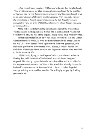 23
…In a conspirators’ meeting, Li Hun said to Li Min [her own husband],
“You are the answer to the chen-prognostication, and must be the next Son
of Heaven. Our current Emperor is a warmonger and has caused much grief
to all under Heaven. If He starts another Koguryǒ War, you and I can use
the opportunity to launch an uprising against the Sui. Together we can
immediately raise an army of 50,000, and members of our Li clan can serve
as commanders…
At the end of the letter was the unmistakable seal of the princessling.
Visibly shaken, the Emperor held Yuwen Shu’s hand and said, “Had it not
been for you, Shu, the rule of the Imperial house would have been subverted.”
Immediately thereafter, an edict was issued whereby Li Min and Li Hun
were summarily executed, as were all male members in the Three Clans of
the two Lis—those in their father’s generation, their own generation, and
their sons’ generation. Between the two Li houses, a total of 32 men lost
their lives while more distant relatives and dependent women were banished
to the far south for life.
Li Min’s wife, Êying, as the Emperor’s niece, was allowed to live in
Daxing. But, with the death of her husband, she sank into a slough of
despond. She bitterly regretted that she had allowed her seal to be affixed to
the long document presented by Yuwen Shu, which had virtually become her
husband’s death warrant. A few months later, she received an Imperial
rescript ordering her to end her own life. She willingly obliged by drinking
poisoned wine.
 