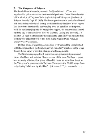 24
5. The Vicegerent of Taiyuan
The Peach Plum Master ditty scandal finally subsided. Li Yuan was
appointed in quick succession to two crucial positions, Grand Commissioner
of Pacification of Taiyuan Circle (anfu dashi) and Vicegerent (liushou) of
Taiyuan in early Daye 13 (617). The latter appointment in particular allowed
him to exercise authority as the top civil and military leader of a vast region
that included Shanxi and its surrounding areas on behalf of the Emperor.
With its north merging into the Mongolian steppes, the mountainous Shanxi
held the key to the security of the Two Capitals, Daxing and Luoyang. To
assist in Li Yuan’s administrative duties and to keep an eye on his activities,
the Emperor appointed two of His men, Wang Wei and Gao Junya, as
Deputy Vice Vicegerents.
By then China was embroiled in a total civil war and the Emperor had
settled permanently in the Southern city of Jiangdu (Yangzhou) in the lower
Yangzi River valley where the situation was less desperate.
The North was plagued with numerous anti-government groups and
bands of robbers and outlaws. Shanxi, as one of the main Northern regions,
was seriously affected. One group of banditti posed an immediate threat to
the Vicegerent’s government in Taiyuan. These were the 20,000 troops from
neighboring Hebei sent by Wei Dao’er (nicknamed “Flyer across the . . .
 