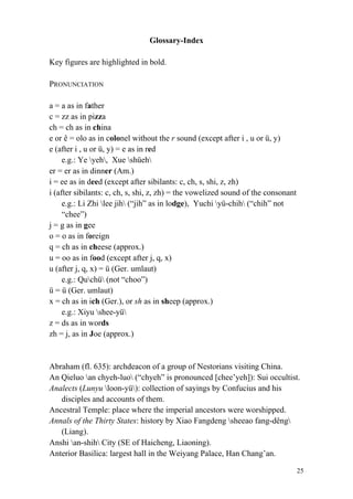 25
Glossary-Index
Key figures are highlighted in bold.
PRONUNCIATION
a = a as in father
c = zz as in pizza
ch = ch as in china
e or ê = olo as in colonel without the r sound (except after i , u or ü, y)
e (after i , u or ü, y) = e as in red
e.g.: Ye yeh, Xue shüeh
er = er as in dinner (Am.)
i = ee as in deed (except after sibilants: c, ch, s, shi, z, zh)
i (after sibilants: c, ch, s, shi, z, zh) = the vowelized sound of the consonant
e.g.: Li Zhi lee jih (“jih” as in lodge), Yuchi yü-chih (“chih” not
“chee”)
j = g as in gee
o = o as in foreign
q = ch as in cheese (approx.)
u = oo as in food (except after j, q, x)
u (after j, q, x) = ü (Ger. umlaut)
e.g.: Quchü (not “choo”)
ü = ü (Ger. umlaut)
x = ch as in ich (Ger.), or sh as in sheep (approx.)
e.g.: Xiyu shee-yü
z = ds as in words
zh = j, as in Joe (approx.)
Abraham (fl. 635): archdeacon of a group of Nestorians visiting China.
An Qieluo an chyeh-luo (“chyeh” is pronounced [chee’yeh]): Sui occultist.
Analects (Lunyu loon-yü): collection of sayings by Confucius and his
disciples and accounts of them.
Ancestral Temple: place where the imperial ancestors were worshipped.
Annals of the Thirty States: history by Xiao Fangdeng sheeao fang-dêng
(Liang).
Anshi an-shih City (SE of Haicheng, Liaoning).
Anterior Basilica: largest hall in the Weiyang Palace, Han Chang’an.
 