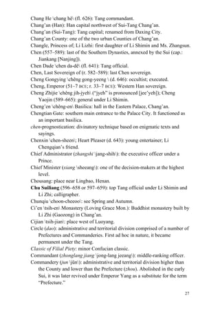 27
Chang He chang hê (fl. 626): Tang commandant.
Chang’an (Han): Han capital northwest of Sui-Tang Chang’an.
Chang’an (Sui-Tang): Tang capital; renamed from Daxing City.
Chang’an County: one of the two urban Counties of Chang’an.
Changle, Princess of; Li Lizhi: first daughter of Li Shimin and Ms. Zhangsun.
Chen (557–589): last of the Southern Dynasties, annexed by the Sui (cap.:
Jiankang [Nanjing]).
Chen Dade chen da-dê (fl. 641): Tang official.
Chen, Last Sovereign of (r. 582–589): last Chen sovereign.
Cheng Gongying chêng gong-yeeng  (d. 646): occultist; executed.
Cheng, Emperor (51–7 BCE; r. 33–7 BCE): Western Han sovereign.
Cheng Zhijie chêng jih-jyeh (“jyeh” is pronounced [jee’yeh]); Cheng
Yaojin (589–665): general under Li Shimin.
Cheng’en chêng-en Basilica: hall in the Eastern Palace, Chang’an.
Chengtian Gate: southern main entrance to the Palace City. It functioned as
an important basilica.
chen-prognostication: divinatory technique based on enigmatic texts and
sayings.
Chenxin chen-sheen; Heart Pleaser (d. 643): young entertainer; Li
Chengqian’s friend.
Chief Administrator (zhangshi jang-shih): the executive officer under a
Prince.
Chief Minister (xiang sheeang): one of the decision-makers at the highest
level.
Chousang: place near Lingbao, Henan.
Chu Suiliang (596–658 or 597–659): top Tang official under Li Shimin and
Li Zhi; calligrapher.
Chunqiu choon-cheeoo: see Spring and Autumn.
Ci’en tsih-en Monastery (Loving Grace Mon.): Buddhist monastery built by
Li Zhi (Gaozong) in Chang’an.
Cijian tsih-jian: place west of Luoyang.
Circle (dao): administrative and territorial division comprised of a number of
Prefectures and Commanderies. First ad hoc in nature, it became
permanent under the Tang.
Classic of Filial Piety: minor Confucian classic.
Commandant (zhonglang jiang jong-lang jeeang): middle-ranking officer.
Commandery (jun jün): administrative and territorial division higher than
the County and lower than the Prefecture (zhou). Abolished in the early
Sui, it was later revived under Emperor Yang as a substitute for the term
“Prefecture.”
 