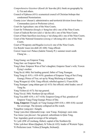 28
Comprehensive Gazetteer (Kuodi zhi kuo-dee jih): book on geography by
Li Tai and others.
Council of Ephesus (431): ecumenical council of Christian bishops that
condemned Nestorianism.
County (xian sheean): administrative and territorial division lower than a
Commandery (jun) or Prefecture (zhou).
Court for Agriculture: one of the Nine Courts.
Court for Tributaries (honglu si hong-loo sih): one of the Nine Courts.
Court of Judicial Review (dali si da-lee sih): one of the Nine Courts.
Court of State Sacrifices (taichang si tai-chang sih): one of the Nine Courts.
Court of the National Granaries (sinong si sih-nong sih): one of the Nine
Courts.
Court of Weaponry and Regalia (weiwei): one of the Nine Courts.
Cui Renshi tsuee ren-shih (fl. 648): Tang official.
Cuiwei tsuee-wei Palace (Jadeite Tenuity P.): summer resort south
Chang’an. . .
Yang Guang: see Emperor Yang.
Yang Jian: see Emperor Wen.
Yang Lihua: Emperor Wen of Sui’s daughter; Emperor Xuan’s wife; Yuwen
Êying’s mother.
Yang Su (d. 606): Sui leading general; father of Yang Xuangan.
Yang Tong (d. 619; r. 618–619): grandson of Emperor Yang of Sui (Yang
Guang); Prince of Yue; set up by Wang Shichong as Emperor.
Yang Wengan (d. 624): Tang official; rebelled against Li Yuan (624).
Yang Xuangan yang shüan-gan (d. 613): Sui official; rebel leader; son of
Yang Su.
Yang Yichen (d. 617): Sui top general.
Yang Yin (d. 560): Northern Qi top official.
Yang You (605–619; r. 617–618): Emperor Gong of Sui; grandson of
Emperor Yang (Yang Guang); Prince of Dai.
Yang, Emperor (Yangdi; né Yang Guang) (569–618; r. 604–618): second
Sui sovereign. The dynasty collapsed on His watch.
Yangzhou yang-jou: Jiangdu.
Yanqi yan-chee (Qarasahr) (cap.: near Yanqi, Xinjiang): oasis state.
Yao Junsu yao jün-soo: Sui general; subordinate to Qutu Tong.
Yao: legendary good sovereign of far antiquity.
Ye yeh (SW of Linzhang, Hebei): capital of the Northern Qi.
Yehu yeh-hoo Khan (Qaghan), Si Yehu (d. 632): leader of Western Tujue.
Yi Prefecture (seat: Yizhou [Chengdu, Sichuan]).
 