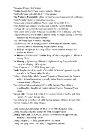 29
Yin Ashu: Consort Yin’s father.
Yin Kaishan (d. 622): Tang general under Li Shimin.
Yin Shishi yeen shih-shih (d. 617): Sui general.
Yin, Virtuous Consort (fl. 620s): Li Yuan’s consort; opponent of Li Shimin.
Ying Prefecture (seat: in Liaoyang, Liaoning).
Yining yee-neeng (Righteous Peace): reign period (617–618).
Yiqiu Palace yee-cheeoo: small palace inside the Eastern Palace.
Yisi yee-sih Divination: book on divination by Li Chunfeng.
Yiwu (cap.: Yiwu [Hami, Xinjiang]): oasis state west of the Jade Gate Pass.
Yogācārabhūmi-śāstra: Buddhist treatise on the 17 stages leading to nirvana;
translated by Xuanzang and others.
You Prefecture (seat: Youzhou [Beijing]).
Youzhou you-jou (in Beijing): seat of You Prefecture in north Hebei;
known as Zhuo Commandery under Emperor Yang.
Yu Shiji yü shih-jee (d. 618): top official under Emperor Yang of Sui;
brother Yu Shinan.
Yu Shinan yü shih-nan (558–638): Tang official, calligrapher; Li Shimin’s
literary friend.
Yu Zhining yü jih-neeng (588–665): highest-ranking Tang official in
charge of edifying Li Chengqian.
Yuan, Emperor (r. 552–555): Liang sovereign.
Yuchi Jingdeyü-chih jeeng-dê (585–658): Li Shimin’s general; played a
key role in the Xuanwu Gate Incident.
Yuhua yü-hua Palace (Jade Flower P.) (north of Chang’an in the Phoenix
Valley, Yuhua Mountains): originally called Renzhi; enlarged and
renamed under Li Shimin.
Yuwen Êying yü-wen ê-yeeng (574–613): Emperor Wen of Sui’s
granddaughter; daughter of Northern Zhou Emperor Xuan and Yang
Lihua.
Yuwen Shiji yü-wen shih-jee(d. 642): senior official of the Sui and Tang
(from 619); son of Yuwen Shu.
Yuwen Shu yü-wen shoo (d. 616): Sui top general, father of Yuwen Shiji.
Yuwen Ying (d. 624): Tang official.
Zang dzang, King (Pojang) (d. 682; r. 642–668): Koguryǒ King.
Zhang Baozang jang bao-dzang (fl. 636): Tang physician.
Zhang, Fair Lady (fl. 620s): Li Yuan’s favorite consort; opponent of Li
Shimin; Li Jiancheng’s lover.
Zhang Gongjin (584–632): general under Li Shimin.
Zhang Jian jang jeean (591–650): Tang general; official.
 