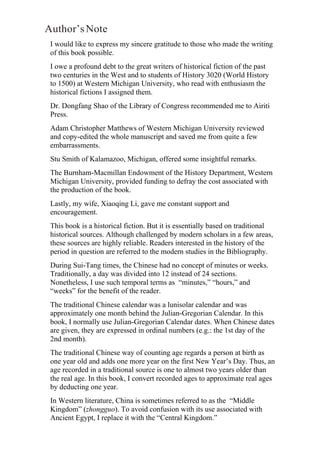 Author’sNote
I would like to express my sincere gratitude to those who made the writing
of this book possible.
I owe a profound debt to the great writers of historical fiction of the past
two centuries in the West and to students of History 3020 (World History
to 1500) at Western Michigan University, who read with enthusiasm the
historical fictions I assigned them.
Dr. Dongfang Shao of the Library of Congress recommended me to Airiti
Press.
Adam Christopher Matthews of Western Michigan University reviewed
and copy-edited the whole manuscript and saved me from quite a few
embarrassments.
Stu Smith of Kalamazoo, Michigan, offered some insightful remarks.
The Burnham-Macmillan Endowment of the History Department, Western
Michigan University, provided funding to defray the cost associated with
the production of the book.
Lastly, my wife, Xiaoqing Li, gave me constant support and
encouragement.
This book is a historical fiction. But it is essentially based on traditional
historical sources. Although challenged by modern scholars in a few areas,
these sources are highly reliable. Readers interested in the history of the
period in question are referred to the modern studies in the Bibliography.
During Sui-Tang times, the Chinese had no concept of minutes or weeks.
Traditionally, a day was divided into 12 instead of 24 sections.
Nonetheless, I use such temporal terms as “minutes,” “hours,” and
“weeks” for the benefit of the reader.
The traditional Chinese calendar was a lunisolar calendar and was
approximately one month behind the Julian-Gregorian Calendar. In this
book, I normally use Julian-Gregorian Calendar dates. When Chinese dates
are given, they are expressed in ordinal numbers (e.g.: the 1st day of the
2nd month).
The traditional Chinese way of counting age regards a person at birth as
one year old and adds one more year on the first New Year’s Day. Thus, an
age recorded in a traditional source is one to almost two years older than
the real age. In this book, I convert recorded ages to approximate real ages
by deducting one year.
In Western literature, China is sometimes referred to as the “Middle
Kingdom” (zhongguo). To avoid confusion with its use associated with
Ancient Egypt, I replace it with the “Central Kingdom.”
 
